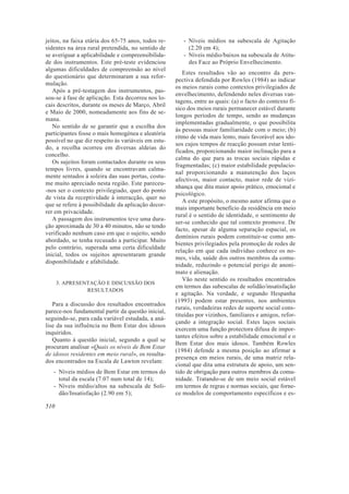 jeitos, na faixa etária dos 65-75 anos, todos re-
sidentes na área rural pretendida, no sentido de
se averiguar a aplicabilidade e compreensibilida-
de dos instrumentos. Este pré-teste evidenciou
algumas dificuldades de compreensão ao nível
do questionário que determinaram a sua refor-
mulação.
Após a pré-testagem dos instrumentos, pas-
sou-se à fase de aplicação. Esta decorreu nos lo-
cais descritos, durante os meses de Março, Abril
e Maio de 2000, nomeadamente aos fins de se-
mana.
No sentido de se garantir que a escolha dos
participantes fosse o mais homogénea e aleatória
possível no que diz respeito às variáveis em estu-
do, a recolha ocorreu em diversas aldeias do
concelho.
Os sujeitos foram contactados durante os seus
tempos livres, quando se encontravam calma-
mente sentados à soleira das suas portas, costu-
me muito apreciado nesta região. Este pareceu-
-nos ser o contexto privilegiado, quer do ponto
de vista da receptividade à interacção, quer no
que se refere à possibilidade da aplicação decor-
rer em privacidade.
A passagem dos instrumentos teve uma dura-
ção aproximada de 30 a 40 minutos, não se tendo
verificado nenhum caso em que o sujeito, sendo
abordado, se tenha recusado a participar. Muito
pelo contrário, superada uma certa dificuldade
inicial, todos os sujeitos apresentaram grande
disponibilidade e afabilidade.
3. APRESENTAÇÃO E DISCUSSÃO DOS
RESULTADOS
Para a discussão dos resultados encontrados
parece-nos fundamental partir da questão inicial,
seguindo-se, para cada variável estudada, a aná-
lise da sua influência no Bem Estar dos idosos
inquiridos.
Quanto à questão inicial, segundo a qual se
procuram analisar «Quais os níveis de Bem Estar
de idosos residentes em meio rural», os resulta-
dos encontrados na Escala de Lawton revelam:
- Níveis médios de Bem Estar em termos do
total da escala (7.07 num total de 14);
- Níveis médio/altos na subescala de Soli-
dão/Insatisfação (2.90 em 5);
- Níveis médios na subescala de Agitação
(2.20 em 4);
- Níveis médio/baixos na subescala de Atitu-
des Face ao Próprio Envelhecimento.
Estes resultados vão ao encontro da pers-
pectiva defendida por Rowles (1984) ao indicar
os meios rurais como contextos privilegiados de
envelhecimento, defendendo neles diversas van-
tagens, entre as quais: (a) o facto do contexto fí-
sico dos meios rurais permanecer estável durante
longos períodos de tempo, sendo as mudanças
implementadas gradualmente, o que possibilita
às pessoas maior familiaridade com o meio; (b)
ritmo de vida mais lento, mais favorável aos ido-
sos cujos tempos de reacção possam estar lenti-
ficados, proporcionando maior inclinação para a
calma do que para as trocas sociais rápidas e
fragmentadas; (c) maior estabilidade populacio-
nal proporcionando a manutenção dos laços
afectivos, maior contacto, maior rede de vizi-
nhança que dita maior apoio prático, emocional e
psicológico.
A este propósito, o mesmo autor afirma que o
mais importante benefício da residência em meio
rural é o sentido de identidade, o sentimento de
ser-se conhecido que tal contexto promove. De
facto, apesar de alguma separação espacial, os
domínios rurais podem constituir-se como am-
bientes privilegiados pela promoção de redes de
relação em que cada indivíduo conhece os no-
mes, vida, saúde dos outros membros da comu-
nidade, reduzindo o potencial perigo de anoni-
mato e alienação.
Vão neste sentido os resultados encontrados
em termos das subescalas de solidão/insatisfação
e agitação. Na verdade, e segundo Hespanha
(1993) podem estar presentes, nos ambientes
rurais, verdadeiras redes de suporte social cons-
tituídas por vizinhos, familiares e amigos, refor-
çando a integração social. Estes laços sociais
exercem uma função protectora difusa de impor-
tantes efeitos sobre a estabilidade emocional e o
Bem Estar dos mais idosos. Também Rowles
(1984) defende a mesma posição ao afirmar a
presença em meios rurais, de uma matriz rela-
cional que dita uma estrutura de apoio, um sen-
tido de obrigação para outros membros da comu-
nidade. Tratando-se de um meio social estável
em termos de regras e normas sociais, que forne-
ce modelos de comportamento específicos e es-
510
 