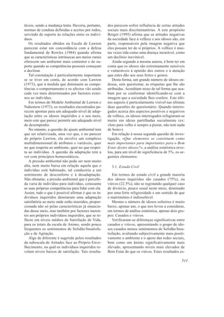 táveis, sendo a mudança lenta. Haveria, portanto,
normas de conduta definidas e aceites por todos,
servindo de suporte às relações entre os indiví-
duos.
Os resultados obtidos na Escala de Lawton
parecem estar em concordância com a defesa
fundamental de Rowles (1984) quando afirma
que as características intrínsecas aos meios rurais
oferecem um ambiente mais contentor e de su-
porte quando as competências pessoais começam
a declinar.
Tal constatação é particularmente importante
se se tiver em conta, de acordo com Lawton
(1973), que à medida que diminuem as compe-
tências o comportamento e os afectos vão sendo
cada vez mais determinados por factores exter-
nos ao indivíduo.
Em termos do Modelo Ambiental de Lawton e
Nahemow (1973), os resultados encontrados pa-
recem apontar para um adequado nível de adap-
tação entre os idosos inquiridos e o seu meio,
meio este que parece permitir um adequado nível
de desempenho.
No entanto, a questão do ajuste ambiental tem
que ser relativizada, uma vez que, e no parecer
do próprio Lawton, ela envolve um complexo
multidimensional de atributos e variáveis, quer
no que respeita ao ambiente, quer no que respei-
ta ao indivíduo. A questão da adaptação tem a
ver com princípios homeostáticos.
A pressão ambiental não pode ser nem muito
alta, nem muito baixa em relação aquela que o
indivíduo está habituado, tal conduziria a um
sentimento de desconforto e à desadaptação.
Não obstante, a pressão ambiental que é percebi-
da varia de indivíduo para indivíduo, consoante
as suas próprias competências para lidar com ela.
Assim, tudo o que é possível afirmar é que os in-
divíduos inquiridos denotaram uma adaptação
satisfatória ao meio onde estão inseridos, propor-
cionada não só pelas características já enuncia-
das desse meio, mas também por factores ineren-
tes aos próprios indivíduos inquiridos, que se re-
flecte em níveis médios de Satisfação de Vida,
para os totais da escala de Animo, sendo pouco
frequentes os sentimentos de Solidão/Insatisfa-
ção e de Agitação.
Algo de diferente é sugerido pelos resultados
da subescala de Atitudes face ao Próprio Enve-
lhecimento, na qual os indivíduos inquiridos re-
velam níveis baixos de satisfação. Tais resulta-
dos parecem sofrer influência de certas atitudes
sociais mais discriminatórias. A este propósito
Berger (1995) afirma que as atitudes negativas
da sociedade face à velhice e aos idosos são, em
parte, responsáveis pela imagem negativa que
eles possam ter de si próprios. A velhice é mui-
tas vezes tida como uma doença incurável, como
um declínio inevitável.
Ainda segundo a mesma autora, é bom ter em
conta que os idosos são extremamente sensíveis
e vulneráveis à opinião dos outros e à atenção
que estes dão aos seus feitos e gestos.
Desta forma, um grande número de idosos en-
dossa, sem questionar, as etiquetas que lhe são
atribuídas. Acreditam nisso de tal forma que aca-
bam por se conformar identificando-se com a
imagem que a sociedade lhes confere. Este últi-
mo aspecto é particularmente visível nas últimas
duas questões do questionário. Quando interro-
gados acerca dos aspectos positivos e negativos
da velhice, os idosos interrogados refugiaram-se
muito em ideias partilhadas socialmente (ex:
«Isto para velho é sempre a piorar, não tem nada
de bom»).
Em relação à nossa segunda questão de inves-
tigação, «Que elementos se constituem como
mais importantes para importantes para o Bem
Estar destes idosos?», a análise estatística reve-
lou, para um nível de significância de 5%, os se-
guintes elementos:
3.1. Estado Civil
Em termos do estado civil a grande maioria
dos idosos inquiridos são casados (75%), ou
viúvos (22.5%), não se registando qualquer caso
de divórcio, pouco usual neste meio, dominado
por uma forte religiosidade e um sentido de que
o matrimónio é indissolúvel.
Mesmo o número de idosos solteiros é muito
baixo, apenas um, o que nos levou a considerar,
em termos de análise estatística, apenas dois gru-
pos: Casados e viúvos.
Verificaram-se diferenças significativas entre
casados e viúvos, apresentando o grupo de ido-
sos casados menos sentimentos de Solidão/Insa-
tisfação, avaliando subjectivamente mais positi-
vamente o ambiente e o apoio das redes sociais,
bem como um ânimo significativamente mais
elevado, apresentando níveis mais elevados de
Bem Estar do que os viúvos. Estes resultados es-
511
 