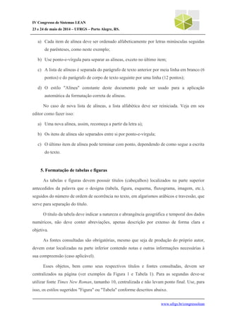 IV Congresso de Sistemas LEAN
23 e 24 de maio de 2014 – UFRGS – Porto Alegre, RS.
a) Cada item de alínea deve ser ordenado alfabeticamente por letras minúsculas seguidas
de parênteses, como neste exemplo;
b) Use ponto-e-vírgula para separar as alíneas, exceto no último item;
c) A lista de alíneas é separada do parágrafo de texto anterior por meia linha em branco (6
pontos) e do parágrafo de corpo de texto seguinte por uma linha (12 pontos);
d) O estilo "Alínea" constante deste documento pode ser usado para a aplicação
automática da formatação correta de alíneas.
No caso de nova lista de alíneas, a lista alfabética deve ser reiniciada. Veja em seu
editor como fazer isso:
a) Uma nova alínea, assim, recomeça a partir da letra a);
b) Os itens de alínea são separados entre si por ponto-e-vírgula;
c) O último item de alínea pode terminar com ponto, dependendo de como segue a escrita
do texto.
5. Formatação de tabelas e figuras
As tabelas e figuras devem possuir títulos (cabeçalhos) localizados na parte superior
antecedidos da palavra que o designa (tabela, figura, esquema, fluxograma, imagem, etc.),
seguidos do número de ordem de ocorrência no texto, em algarismos arábicos e travessão, que
serve para separação do título.
O título da tabela deve indicar a natureza e abrangência geográfica e temporal dos dados
numéricos, não deve conter abreviações, apenas descrição por extenso de forma clara e
objetiva.
As fontes consultadas são obrigatórias, mesmo que seja de produção do próprio autor,
devem estar localizadas na parte inferior contendo notas e outras informações necessárias à
sua compreensão (caso aplicável).
Esses objetos, bem como seus respectivos títulos e fontes consultadas, devem ser
centralizados na página (ver exemplos da Figura 1 e Tabela 1). Para as segundas deve-se
utilizar fonte Times New Roman, tamanho 10, centralizada e não levam ponto final. Use, para
isso, os estilos sugeridos "Figura" ou "Tabela" conforme descritos abaixo.
www.ufrgs.br/congressolean
 