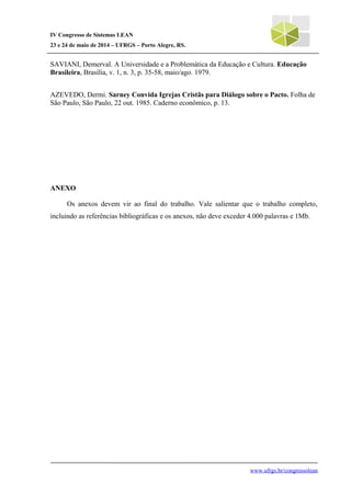 IV Congresso de Sistemas LEAN
23 e 24 de maio de 2014 – UFRGS – Porto Alegre, RS.
SAVIANI, Demerval. A Universidade e a Problemática da Educação e Cultura. Educação
Brasileira, Brasília, v. 1, n. 3, p. 35-58, maio/ago. 1979.
AZEVEDO, Dermi. Sarney Convida Igrejas Cristãs para Diálogo sobre o Pacto. Folha de
São Paulo, São Paulo, 22 out. 1985. Caderno econômico, p. 13.
ANEXO
Os anexos devem vir ao final do trabalho. Vale salientar que o trabalho completo,
incluindo as referências bibliográficas e os anexos, não deve exceder 4.000 palavras e 1Mb.
www.ufrgs.br/congressolean
 