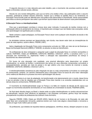 O segundo discurso é o mais relevante para este trabalho, pois o movimento não acontece sozinho ele está
ligado a dimensões culturais sociais, afetivas.
Através de uma revisão bibliográfica, para que se tenha uma análise crítica, das publicações sobre o assunto
estudado, pretende-se analisar estudos anteriores, mostrar que a ênfase na aptidão física e do rendimento na
Educação Física Escolar pode ser alterada para uma prática mais democrática e diversificada, dando oportunidades
para todos os alunos participarem das aulas e que tenham oportunidade de desenvolverem suas potencialidades.
A Educação Física e a interdisplinaridade
Para que a aprendizagem aconteça à criança deve estar motivada. A execução de tarefas motoras com a
participação efetiva do pensamento da criança, é importante para conseguir que nas idades mais avançadas, exista
uma aprendizagem de significado para a criança.
Neste contexto o papel pedagógico, da Educação Física é atuar como qualquer outra disciplina da escola e não
desintegrada dela.
As atividades motoras precisam ser desenvolvidas, sem dúvida, mas devem estar claro as conseqüências do
ponto de vista cognitivo, social e afetivo, FREIRE (1997).
Após a legalização da Educação Física como componente curricular em 1996, por meio da Lei de Diretrizes e
Bases da Educação Nacional (LDBEN) nº 9394/96, os estudos na área se intensificaram.
Os profissionais da área começaram a perguntar qual o papel da educação física no contexto sociopolítico e
cultural. HURTADO, Citado por BARBOSA, CASTILHO, BÀSSOLI, CSUCULY, (2010), a conceitua como “[...] a
educação dos movimentos ou, objetivando melhor a utilização das capacidades psicofísicas da criança e
favorecendo seu desenvolvimento”.
Em busca de uma educação com qualidade, uma possível alternativa seria desenvolver um projeto
interdisciplinar, no sentido de facilitar o entendimento dos temas em seus diferentes componentes curriculares e
conseqüentemente, perceber por meio do pensar e do agir coletivo uma nova maneira de vivenciar a escola,
BARBOSA, CASTILHO, BÀSSOLI, CSUCULY, (2011).
A interdisciplinaridade caracteriza-se pela integração de dois ou mais componentes curriculares na construção
do conhecimento, portanto, um caminho interessante para a Educação Física na busca de uma maior valorização
como matéria de relevância no processo de ensino aprendizagem dos alunos.
A atividade motora é um meio de adaptação, de transformação e de relacionamento com o mundo, dessa forma
é que se percebe a teia de relações que a Educação Física esta inserida e as conexões estabelecidas com as
demais áreas do conhecimento, PEREIRA (2007).
O movimento da interdisciplinaridade surge na França e na Itália em meados da década de 60, época que
surgem os movimentos estudantis reivindicando um novo estatuto de universidade na escola, FAZENDA (2008).
No final desta década chegou ao Brasil, e desde então as ações interdisciplinares no cenário educacional tem
se intensificado, exerceu forte influência na legislação e nas propostas curriculares, ganhou força nas escolas,
principalmente na prática de professores dos diversos níveis de ensino.
Segundo FREIRE (1989), Citado por SOLER (2003), falando de ser humano e de Educação, de nada vale
saber fazer sem compreender, brincando, podemos ensinar com muito mais alegria e descontração, e tornamos a
escola um lugar muito melhor para se estar.
Os professores, que dotados de requisitos básicos (pedagógicos, científicos, éticos), desejam preparar os seus
 