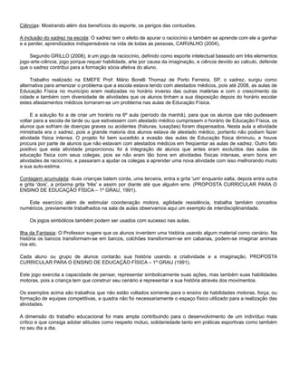 Ciências: Mostrando além dos benefícios do esporte, os perigos das contusões.
A inclusão do xadrez na escola: O xadrez tem o efeito de apurar o raciocínio e também se aprende com ele a ganhar
e a perder, aprendizados indispensáveis na vida de todas as pessoas, CARVALHO (2004).
Segundo GRILLO (2008), é um jogo de raciocínio, definido como esporte intelectual baseado em três elementos:
jogo-arte-ciência, jogo porque requer habilidade, arte por causa da imaginação, e ciência devido ao calculo, defende
que o xadrez contribui para a formação sócia afetiva do aluno.
Trabalho realizado na EMEFE Prof: Mário Borelli Thomaz de Porto Ferreira, SP, o xadrez, surgiu como
alternativa para amenizar o problema que a escola estava tendo com atestados médicos, pois até 2008, as aulas de
Educação Física no município eram realizadas no horário inverso das outras matérias e com o crescimento da
cidade e também com diversidade de atividades que os alunos tinham a sua disposição depois do horário escolar
estes afastamentos médicos tornaram-se um problema nas aulas de Educação Física.
E a solução foi a de criar um horário na 6º aula (período da manhã), para que os alunos que não pudessem
voltar para a escola de tarde ou que estivessem com atestado médico cumprissem o horário de Educação Física, os
alunos que sofriam de doenças graves ou acidentes (fraturas, luxações) foram dispensados. Nesta aula a atividade
ministrada era o xadrez, pois a grande maioria dos alunos estava de atestado médico, portanto não podiam fazer
atividade física intensa. O projeto foi bem sucedido a evasão das aulas de Educação física diminuiu, e houve
procura por parte de alunos que não estavam com atestados médicos em freqüentar as aulas de xadrez. Outro fato
positivo que esta atividade proporcionou foi à integração de alunos que antes eram excluídos das aulas de
educação física com seus colegas, pois se não eram tão bons em atividades físicas intensas, eram bons em
atividades de raciocínio, e passaram a ajudar os colegas a aprender uma nova atividade com isso melhorando muito
a sua auto-estima.
Contagem acumulada: duas crianças batem corda, uma terceira, entra e grita 'um' enquanto salta, depois entra outra
e grita 'dois', a próxima grita 'três' e assim por diante até que alguém erre. (PROPOSTA CURRICULAR PARA O
ENSINO DE EDUCAÇÃO FÍSICA – 1º GRAU, 1991).
Este exercício além de estimular coordenação motora, agilidade resistência, trabalha também conceitos
numéricos, previamente trabalhados na sala de aulas observamos aqui um exemplo de interdisciplinaridade.
Os jogos simbólicos também podem ser usados com sucesso nas aulas.
Ilha da Fantasia: O Professor sugere que os alunos inventem uma história usando algum material como cenário. Na
história os bancos transformam-se em barcos, colchões transformam-se em cabanas, podem-se imaginar animais
rios etc.
Cada aluno ou grupo de alunos contarão sua história usando a criatividade e a imaginação. PROPOSTA
CURRICULAR PARA O ENSINO DE EDUCAÇÃO FÍSICA – 1º GRAU (1991).
Este jogo exercita a capacidade de pensar, representar simbolicamente suas ações, mas também suas habilidades
motoras, pois a criança tem que construir seu cenário e representar a sua história através dos movimentos.
Os exemplos acima são trabalhos que não estão voltados somente para o ensino de habilidades motoras, força, ou
formação de equipes competitivas, a quadra não foi necessariamente o espaço físico utilizado para a realização das
atividades.
A dimensão do trabalho educacional foi mais ampla contribuindo para o desenvolvimento de um indivíduo mais
crítico e que consiga adotar atitudes como respeito mútuo, solidariedade tanto em práticas esportivas como também
no seu dia a dia.
 