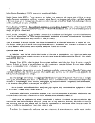 
Lutas: Darido, Souza Junior (2007), sugerem as seguintes atividades:
Darido, Souza Junior (2007), - Puxar e empurra em duplas, trios, quartetos, até a turma toda: divida a turma em
duplas, formando pares que se equilibrem em peso e altura. Os dois membros da dupla iniciam a atividade sentada
e de mãos dadas, um de frente para o outro, ao mesmo tempo a dupla tentará ficar de pé. A atividade seguirá depois
em trio, quarteto, até chegar à turma toda.
Darido, Souza Junior (2007), - Desequilibrando o colega de cócoras (Briga de galo): Divida a turma em duas levando
em consideração a equivalência de tamanho e peso. Frente a frente de cócoras, cada um deve tentar desequilibrar o
colega, até que um caia no chão.
Darido, Souza Junior (2007), - Sumo: Divida a turma em duas levando em consideração a equivalência de tamanho
e peso. Cada dupla fica em um círculo de aproximadamente dois metros de diâmetro. O objetivo é tirar o adversário
do círculo ou derrubá-lo apenas empurrando com a força do braço.
Após as atividades os autores propõem uma ampla discussão sobre as vivências, destacando as origens das lutas,
sua filosofia, região geográfica que surgiu participante pelo mundo, envolvendo mais uma vez o movimento da aula
e outras áreas do conhecimento, como geografia, sociologia, filosofia entre outras.
Considerações finais
A Educação Física Escolar guarda lembranças a todos que a freqüentaram, uns a lembram como uma
experiência prazerosa e de sucesso, outros como algo ruim e de sensação de incompetência. (BRASIL, 2001, citado
por CORTEZ, COUTO).
Segundo Soler (2003), estamos diante de uma nova realidade, pois todos têm direito à escola, e quando
falamos de todos tenho que ter consciência do que isto representa os mesmos direitos e deveres, raças, religiões
onde as necessidades, limites e motivações são respeitados
O grande desafio é proporcionar um ensino de qualidade para todas essas crianças, a Educação Física em sua
evolução histórica mostra indivíduos, que não tinham aptidão para a prática esportiva discriminados, colocadas de
lado ou ridicularizados por seus colegas.
Devemos começar a mudar esta concepção percebendo as diferenças individuais sem rotular todas as crianças
como iguais, entendendo que os alunos são diferentes no início, e com certeza serão diferentes ao final do processo
educativo. A criança chega à escola trazendo, na bagagem, alguns conhecimentos a respeito do corpo e movimento,
e nas aulas de Educação Física deve ampliar seu repertório.
Qualquer que seja a atividade escolhida (brinquedo, jogo, esporte, etc), é importante que faça parte da cultura
do aluno desta forma ele terá prazer em aprender.
As atividades relacionadas no trabalham mostram, que é possível uma prática de atividades relacionadas com
movimento e ao mesmo tempo fazer uma discussão sobre temas transversais por exemplo.
O xadrez pode ser implantado nas aulas e despertando o interesse dos alunos, recursos audiovisuais são
interessantes para discutir temas de relevância cultural e social, nas aulas uma educação democrática pressupõe
que o docente organize suas aulas a partir de situações que desafiem os estudantes, utilizando como objetos de
ensino os problemas que os alunos trazem para a sala de aula.
O professor deve buscar estes estímulos, para que no processo de acompanhamento escolar, possa interferir
 