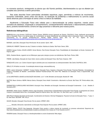 no momento oportuno, reintegrando os alunos que vão ficando perdidos, desinteressados ou que se afastam por
completo dos caminhos a serem percorridos.
Nas aulas descritas foram estimuladas atividades esportivas, jogos, permitindo a vivência de movimentos,
buscando criatividade, senso crítico dos alunos, na resolução de problemas e melhoramento no convívio social
dando alicerces para a formação do senso crítico e a leitura da realidade.
Atualmente a Educação Física esta voltada para a democratização da prática esportiva, criando assim
conceitos de cidadania, cooperação e companheirismo, conseqüentemente melhorando o relacionamento professor.
aluno, portanto transformando o ensino em algo prazeroso e relevante para nossos jovens.
Referências bibliográficas
BARBOSA Ana Luíza Anversa, CASTILHO, Fabiane Teixeira, BÁSSOLI Amauri Aparecido de Oliveira, CSUCSULY, Cíntia. Verificando aproximações
entre a Educação Física e as demais áreas do conhecimento na escola Identificando las similitudes entre la Educación Física y otras áreas de
conocimiento en la escuela EFDeportes.com, Revista Digital. Buenos Aires, Año 15, Nº 147, Agosto de 2010.
http://www.efdeportes.com/efd147/aproximacoes-entre-a-educacao-fisica-e-as-demais-areas.htm
BORGES, José Célio, Educação Física Pré-Escolar. Rio de Janeiro: Sprint, 1987.
CARVALHO, HEBERT, Tabuleiro da vida, O Xadrez na história. Histórias do Xadrez. São Paulo: Senac, 2004.
DARIDO, Suraya Cristina, SOUZA JUNIOR, Osmar Moreira, Para Ensinar Educação Física: Possibilidades de Interpretação na Escola. Campinas, SP:
Papirus, 2007.
DIEHL, Rosilene Morais, Jogando com as Diferenças: jogos para crianças e jovens com deficiências. São Paulo: Phorte, 2006.
FREIRE, João Batista, Educação de Corpo Inteiro: teoria e prática da Educação Física. São Paulo: Scipione, 1997.
GONÇALVES Junior, Luiz. Cultura Corporal: alguns subsídios para sua compreensão na contemporaneidade. São Carlos: EdUFISCar, 2003.
GRILLO, R, M Xadrez na escola - A socialização através do jogo. educacaofisica.org
IÓRIO, Laércio Schwantes*, DARIDO**, Suraya Cristina. Educação Física, Capoeira e Educação Física Escolar: Possíveis Relações. Universidade da
Cidade e Faculdade de Brasília*, Universidade Estadual Paulísta-Campos Rio Claro**Rev. Makenzie de Educação Física e Esporte-2005, 4(4):
p.137-143.
LEI de DIRETRIZES e BASES da EDUCAÇÃO NACIONAL: Lei nº. 9.394, Ministério da Educação. Brasília DF. 1996.
MATTOS, Mauro Gomes e NEIRA, Marcos Garcia. Educação Física Infantil: Construindo o Movimento na Escola. São Paulo, SP: Phorte editora Ltda.,
2006.
PARÂMETROS CURRICULARES NACIONAIS: Educação Física. Ministério da Educação. Secretaria de Educação Fundamental. – 3. ed. – Brasília: A
Secretaria,2001.
RESENDE, Helder Guerra; SOARES, Antonio Jorge Gonçalves. Conhecimento e Especificidade da Educação Física Escolar, na perspectiva da Cultura
Corporal. Universidade Gama Filho, Universidade Federal do Espírito Santo, Rev. Paul. Educ. Fís, São Paulo, supl. 2, p.29-59, 1996.
SÃO PAULO (Estado) Secretaria da Educação. Coordenadoria de Estudos e Normas Pedagógicas. Proposta Curricular de Educação Física – 1º grau. 4.
Ed. São Paulo: SE/CENP. 1991. 60 p.il.
SOLER, Reinaldo. Educação Física Escolar. Rio de Janeiro: SPRINT, 2003.
______, Reinaldo. Brincando e Aprendendo na Educação Física Especial. Rio de Janeiro: SPRINT, 2003.
CORTEZ Tatiana, COUTO Yara Aparecida. Educação Física escolar e cultura corporal de movimento no processo educacional. Disponível em:
http://www.fichasedesenhos.com/lateralidade-cruzada-ou-ambidestro.html. Acesso em 10 de Fevereiro de 2011.
PEREIRA Izaides. Educação Física e a interdisciplinaridade no ensino fundamental. Web artigos.
 