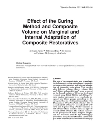 Ó
                                                                        Operative Dentistry, 2011, 36-2, 231-238




                      Effect of the Curing
                    Method and Composite
                    Volume on Marginal and
                     Internal Adaptation of
                    Composite Restoratives
                                E Souza-Junior  M Souza-Regis  RC Alonso
                                                           ´
                                    A Freitas  M Sinhoreti  L Cunha




            Clinical Relevance
            Modulated curing methods were shown to be effective to reduce gap formation in composite
            restoratives.




           ´
Eduardo Jose Souza-Junior, DDS, MS, Department of Restor-
 ative Dentistry, Piracicaba Dental School, University of      SUMMARY
 Campinas-UNICAMP, Piracicaba–SP, Brazil                       The aim of the present study was to evaluate
                            ´
Marcos Ribeiro de Souza Regis, DDS, School of Dentistry,       the influence of curing methods and composite
 University of Bahia, Salvador–BA, Brazil                      volumes on the marginal and internal adapta-
Roberta Caroline Bruschi Alonso, DDS, MS, PhD, Department      tion of composite restoratives. Two cavities
                                               ˜
 of Biomaterials, Bandeirante University of Sao Paulo -        with different volumes (Lower volume: 12.6
 UNIBAN, SP, Brazil                                            mm3; Higher volume: 24.5 mm3) were prepared
Anderson Pinheiro de Freitas, DDS, MS, PhD, associate          on the buccal surface of 60 bovine teeth and
 professor, School of Dentistry, University of Bahia, Salva-   restored using Filtek Z250 in bulk filling. For
 dor–BA, Brazil                                                each cavity, specimens were randomly as-
Mario Alexandre Coelho Sinhoreti, DDS, MS, PhD, associate      signed into three groups according to the
 professor, Department of Restorative Dentistry-Dental Ma-     curing method (n¼10): 1) continuous light (CL:
 terials Division, Piracicaba Dental School, University of
                                                               27 seconds at 600 mW/cm2); 2) soft-start (SS: 10
 Campinas-UNICAMP, Piracicaba–SP, Brazil
                                                               seconds at 150 mW/cm2+24 seconds at 600 mW/
*Leonardo Goncalves Cunha, DDS, MS, PhD, associate profes-
               ¸                                               cm2); and 3) pulse delay (PD: five seconds at
 sor, Department of Restorative Dentistry-Dental Materials
                                              ´
                                                               150 mW/cm2+three minutes with no light+25
 Division, University of Alagoas-FOUFAL, Maceio, AL, Brazil
                                                               seconds at 600 mW/cm2). The radiant exposure
*Corresponding author: BR 101 Norte-Km 97, Tabuleiro
                                                               for all groups was 16 J/cm2. Marginal adapta-
                   ´
 do Martins-Maceio -AL-57072-970, Brazil; e-mail:
 leonardogcunha@yahoo.com                                      tion was measured with the dye staining gap
                                                               procedure, using Caries Detector. Outer mar-
DOI: 10.2341/10-107-L
                                                               gins were stained for five seconds and the gap
 