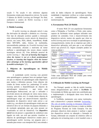 secção 3. Na secção 4 nós referimos algumas                 saída de dados (objectos de aprendizagem). Nesta
ferramentas criadas para dispositivos móveis. Na secção     modalidade é importante verificar se o aluno assimilou
5 falamos do Mobile Learning em Portugal. No final,         os conteúdos, disponibilizando informação de
analisamos o cenário do Mobile Learning a nível             monitorização [6].
Europeu e internacional.
                                                            4. Ferramentas Web 2.0 Mobile
2. Mobile Learning
                                                                     O termo Web 2.0 veio popularizar ferramentas
        O mobile learning ou educação móvel é uma           como a Wikipedia, o YouTube, o Flickr, entre outras,
das derivações da educação a distância ou e-learning.       capazes de facilmente tornar qualquer utilizador num
Este tipo de educação acontece quando a interacção          produtor de conteúdos. Com o desenvolvimento dos
entre alunos/professores ocorre através de dispositivos     dispositivos móveis, muitos são aqueles que vêem no
móveis, tais como, PDA, eBook, AmartPhone, iPod&            mobile.learning uma nova revolução na aprendizagem e,
leitor MP3/MP4, rádio, leitores de multimédia,              consequentemente, muitas são as empresas que estão a
micronotebooks, palmtops, etc. O mobile learning é uma      desenvolver aplicações web para que a sua utilização
forma estimulante, aliciante e motivante de tentar          móvel seja possível [7]. Alguns exemplos podem ser
melhorar a aprendizagem dos nossos alunos usando            vistos na tabela 1.
tecnologias móveis [4]. Uma definição possível de             Motores    Yahoo           (www.m.yahoo.com),          Wikipedia
                                                             de busca:   (www.wikipedia.7val.com);
mobile learning é “Any sort of learning that happens                     BBC(www.bbc.co.uk/mobile), Google Reader Mobile
                                                             Noticias:
when the learner is not at a fixed, predetermined                        (www.google.com/reader/m/view);
location, or learning that happens when the learner          Fotos:      Flickr       Mobile(www.m.flickr.com),      PicasaWeb
                                                                         Mobile(www.picasaweb.google.com/m);
takes advantage of the learning opportunities offered
                                                             Vídeos:     TinyTube       (www.tinytube.net),     Divx     Mobile
by mobile technologies.” [5].                                            (www.mm.divx.com);
                                                             Blogues:    Wordpress.com       Mobile     (www.m.wordpress.com),
3. Objectos      de    Aprendizagem        no   Mobile                   LiveJournal Mobile (www.livejournal.com/mobile/);
                                                             Redes       FaceBook Mobile, (www.m.facebook.com), Mosh
Learning                                                     Sociais:    (www.mosh.nokia.mobi);.
                                                                          Tabela 1 - Ferramentas Web 2.0 Mobile
        A modalidade mobile learning vem permitir           Todas estas aplicações Web são criadas para tornar
uma aprendizagem a qualquer hora em qualquer lugar,         possível a aprendizagem móvel.
em que os objectos de aprendizagem estão disponíveis
para muitas e diferentes pessoas. Estes objectos são        5. Utilização do Mobile Learning em Portugal
criados de forma sucinta (ex: podcasting). O mobile
learning permite a disponibilização de objectos de              Em Portugal, quando se fala do mobile learning,
aprendizagem interactivos – aqui temos uma                  temos obrigatoriamente que referir o TecMinho na
aprendizagem bidireccional, em que o utilizador é           Universidade do Minho que muito tem contribuído para
envolvido através da utilização de vários meios (texto,     a implementação e divulgação desta nova forma de
imagens, som, vídeo, etc). A criação destes objectos de     aprendizagem.
aprendizagem exige um desenvolvimento específico,               A TecMinho, juntamente com outras instituições,
dependente do dispositivo móvel onde estiver a ser          está a desenvolver o  projecto intitulado "m-learning -
usado (e.g., um objecto de aprendizagem criado para um      The role of mobile learning in European Education".
telemóvel deve ter um formato de pequena dimensão e         Este projecto é gerido pela Ericsson e criado no âmbito
de resolução apropriada, para que estes possam ser          do Programa Sócrates da União Europeia. Um dos
visualizados no ecrã do telemóvel). Um dispositivo          principais objectivos deste projecto é analisar o papel
móvel tem de possuir a capacidade de estabelecer uma        dos dispositivos móveis na educação e formação na
ligação em rede, um ecrã que permita visualizar os          Europa, elaborando um conjunto de relatórios sobre as
objectos de aprendizagem interactivos criados para a        aplicações do m-learning tanto a nível mundial como a
aprendizagem mobile learning, um pequeno peso e
tamanho para tornar o seu transporte fácil, uma entrada e
 