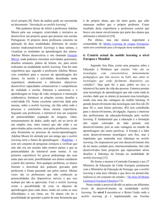 nível europeu [8]. Parte da análise pode ser encontrada     é do próprio aluno, que ele tanto gosta, que sabe
no documento “Introdução ao mobile learning”.               manusear melhor que o próprio professor. Como
     Não podemos deixar de referir a professora Adelina     resultado desta experiência a professora conclui que
Moura pela sua coragem, criatividade e iniciativa ao        houve um maior envolvimento por parte dos alunos que
desenvolver um projecto quase que pioneiro nas escolas      utilizaram o telemóvel [10].
Portuguesas. O projecto desta professora consistiu na            Por último, mas não menos importante a
aplicação de duas modalidades diferentes de ensino          comunidade de Mobile Learning de Língua Portuguesa,
(ensino tradicional/mobile learning) a duas turmas, e       muito tem contribuído para a divulgação desta modalidade.
visualizar os resultados na aprendizagem dos alunos.
Adelina Moura desenvolveu o site chamado Geração            6. Cenário actual do mobile learning a nível
Móvel, onde podemos encontrar actividades quinzenais,       Europeu e Mundial
desafios semanais, planos de leitura, etc, para serem
realizados na modalidade mobile learning. Esta foi uma              Segundo Ana Dias, existe uma pesquisa sobre a
experiência que, segundo a professora Adelina Moura,         Educação a Distância que conclui “não são as
veio contribuir para o sucesso da aprendizagem dos           tecnologias     com     características     iminentemente
alunos. As tarefas e actividades desenhadas nesta            pedagógicas que têm sucesso na EaD, mas antes as
experiência obedeceram a diferentes objectivos:              tecnologias que estão facilmente disponíveis aos
                                                             cidadãos”. Seja qual for o país, pobre ou rico, o
desenvolver capacidades comunicativas e competências
                                                             telemóvel faz parte da vida das pessoas. Estamos perante
de oralidade e escrita; fomentar a autonomia e a
                                                             uma tecnologia de aprendizagem que não custa nada às
aprendizagem ao longo da vida; enriquecer a interacção
                                                             escolas, dado que os alunos já possuem essa tecnologia,
colaborativa; fortalecer as relações sociais; desafiar a
                                                             sendo esta uma das vantagens do mobile learning. O
criatividade [9]. Numa excelente entrevista dada pela
                                                             grande desenvolvimento das tecnologias sem fios (de 2G
mesma, sobre o mobile learning, ela fala sobre todo o
                                                             para 3G e, num futuro próximo, 4G) tem contribuído
processo e conclusões dessa mesma experiência.
                                                             para o desenvolvimento, divulgação, riqueza e interesse
Segundo esta professora, o telemóvel tem um conjunto
                                                             dos profissionais da educação/formação pelo mobile
de potencialidades (captação de imagens, vídeo,
                                                             learning. È fundamental que a educação e a formação
armazenamento de dados, áudio mp3, até ao envio de
                                                             não sejam colocadas de lado perante este
um simples sms, entre outras) que não estão a ser
                                                             desenvolvimento, pois as suas vantagens no mundo da
aproveitadas pelas escolas, nem pelos professores, como
                                                             aprendizagem são muito positivas. A Europa é a líder
uma ferramenta no processo de ensino/aprendizagem.
                                                             neste desenvolvimento tecnológico sem fios, mas é
Adelina Moura foi alertada por um amigo que o mobile
                                                             importante que mantenha essa liderança no mobile
learning seria o futuro da aprendizagem – WapEduc - e
                                                             learning. Os responsáveis por este desenvolvimento têm
com um conjunto de pesquisas começou a verificar que
                                                             de ter muito cuidado pois, internacionalmente, têm sido
este não era um assunto tabu noutros países e que as
                                                             desenvolvidos bons projectos que representam sérios
potencialidades do telemóvel eram muitas. A sua
                                                             desafios à liderança da Europa na modalidade do
primeira experiência foi gravar podcastings das suas
                                                             mobile-learning [11].
aulas para um teste, possibilitando aos alunos estudarem
                                                                    De forma a mostrar à Comissão Europeia e aos 27
a partir dos mesmos. Sem qualquer problema, os alunos
                                                             Ministros da Educação da União Europeia juntamente
fizeram o download dos podcasts gravados pela
                                                             com o Ministério da Educação da Noruega, que o mobile
professora e foram passando uns pelos outros. Muitas
                                                             learning é uma área vibrante e que deve ser promovida,
vezes são os professores que não conhecem as
                                                             realizou-se um conjunto de estudos - The Role Of Mobile
potencialidades dos dispositivos móveis e por isso
                                                             Learning In European Education [12].
acabam por não as aproveitar. Com o mobile learning
                                                                Neste estudo é possível dividir os países em diferentes
existe a possibilidade de criar os objectos de
                                                           níveis de desenvolvimento na modalidade mobile
aprendizagem para cada aluno, tendo em conta as suas
dificuldades, o seu ritmo, etc. Os alunos vão ter a        learning. No nível I encontra-se o Reino Unido onde o
possibilidade de aprender a partir de uma ferramenta que   mobile learning já é implementado nas Escolas
 