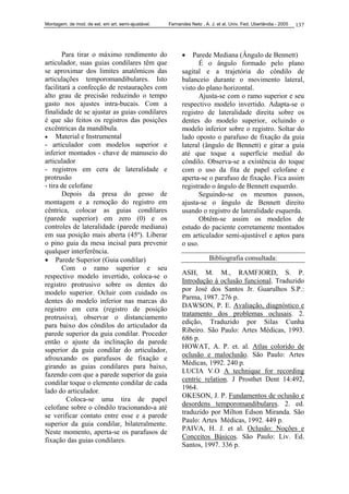 Montagem. de mod. de est. em art. semi-ajustável. Fernandes Neto , A. J. et al. Univ. Fed. Uberlândia - 2005 137
Para tirar o máximo rendimento do
articulador, suas guias condilares têm que
se aproximar dos limites anatômicos das
articulações temporomandibulares. Isto
facilitará a confecção de restaurações com
alto grau de precisão reduzindo o tempo
gasto nos ajustes intra-bucais. Com a
finalidade de se ajustar as guias condilares
é que são feitos os registros das posições
excêntricas da mandíbula.
• Material e Instrumental
- articulador com modelos superior e
inferior montados - chave de manuseio do
articulador
- registros em cera de lateralidade e
protrusão
- tira de celofane
Depois da presa do gesso de
montagem e a remoção do registro em
cêntrica, colocar as guias condilares
(parede superior) em zero (0) e os
controles de lateralidade (parede mediana)
em sua posição mais aberta (45º). Liberar
o pino guia da mesa incisal para prevenir
qualquer interferência.
• Parede Superior (Guia condilar)
Com o ramo superior e seu
respectivo modelo invertido, coloca-se o
registro protrusivo sobre os dentes do
modelo superior. Ocluir com cuidado os
dentes do modelo inferior nas marcas do
registro em cera (registro de posição
protrusiva), observar o distanciamento
para baixo dos côndilos do articulador da
parede superior da guia condilar. Proceder
então o ajuste da inclinação da parede
superior da guia condilar do articulador,
afrouxando os parafusos de fixação e
girando as guias condilares para baixo,
fazendo com que a parede superior da guia
condilar toque o elemento condilar de cada
lado do articulador.
Coloca-se uma tira de papel
celofane sobre o côndilo tracionando-a até
se verificar contato entre esse e a parede
superior da guia condilar, bilateralmente.
Neste momento, aperta-se os parafusos de
fixação das guias condilares.
• Parede Mediana (Ângulo de Bennett)
É o ângulo formado pelo plano
sagital e a trajetória do côndilo de
balanceio durante o movimento lateral,
visto do plano horizontal.
Ajusta-se com o ramo superior e seu
respectivo modelo invertido. Adapta-se o
registro de lateralidade direita sobre os
dentes do modelo superior, ocluindo o
modelo inferior sobre o registro. Soltar do
lado oposto o parafuso de fixação da guia
lateral (ângulo de Bennett) e girar a guia
até que toque a superfície medial do
côndilo. Observa-se a existência do toque
com o uso da fita de papel celofane e
aperta-se o parafuso de fixação. Fica assim
registrado o ângulo de Bennett esquerdo.
Seguindo-se os mesmos passos,
ajusta-se o ângulo de Bennett direito
usando o registro de lateralidade esquerda.
Obtêm-se assim os modelos de
estudo do paciente corretamente montados
em articulador semi-ajustável e aptos para
o uso.
Bibliografia consultada:
ASH, M. M., RAMFJORD, S. P.
Introdução à oclusão funcional. Traduzido
por José dos Santos Jr. Guarulhos S.P.:
Parma, 1987. 276 p.
DAWSON, P. E. Avaliação, diagnóstico e
tratamento dos problemas oclusais. 2.
edição, Traduzido por Silas Cunha
Ribeiro. São Paulo: Artes Médicas, 1993.
686 p.
HOWAT, A. P. et. al. Atlas colorido de
oclusão e maloclusão. São Paulo: Artes
Médicas, 1992. 240 p.
LUCIA V.O A technique for recording
centric relation. J Prosthet Dent 14:492,
1964.
OKESON, J. P. Fundamentos de oclusão e
desordens temporomandibulares. 2. ed.
traduzido por Milton Edson Miranda. São
Paulo: Artes Médicas, 1992. 449 p.
PAIVA, H. J. et al. Oclusão: Noções e
Conceitos Básicos. São Paulo: Liv. Ed.
Santos, 1997. 336 p.
 