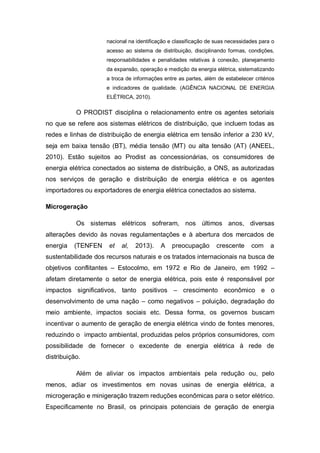 nacional na identificação e classificação de suas necessidades para o
acesso ao sistema de distribuição, disciplinando formas, condições,
responsabilidades e penalidades relativas à conexão, planejamento
da expansão, operação e medição da energia elétrica, sistematizando
a troca de informações entre as partes, além de estabelecer critérios
e indicadores de qualidade. (AGÊNCIA NACIONAL DE ENERGIA
ELÉTRICA, 2010).

O PRODIST disciplina o relacionamento entre os agentes setoriais
no que se refere aos sistemas elétricos de distribuição, que incluem todas as
redes e linhas de distribuição de energia elétrica em tensão inferior a 230 kV,
seja em baixa tensão (BT), média tensão (MT) ou alta tensão (AT) (ANEEL,
2010). Estão sujeitos ao Prodist as concessionárias, os consumidores de
energia elétrica conectados ao sistema de distribuição, a ONS, as autorizadas
nos serviços de geração e distribuição de energia elétrica e os agentes
importadores ou exportadores de energia elétrica conectados ao sistema.
Microgeração
Os sistemas elétricos sofreram, nos últimos anos, diversas
alterações devido às novas regulamentações e à abertura dos mercados de
energia

(TENFEN

et

al,

2013).

A

preocupação

crescente

com

a

sustentabilidade dos recursos naturais e os tratados internacionais na busca de
objetivos conflitantes – Estocolmo, em 1972 e Rio de Janeiro, em 1992 –
afetam diretamente o setor de energia elétrica, pois este é responsável por
impactos significativos, tanto positivos – crescimento econômico e o
desenvolvimento de uma nação – como negativos – poluição, degradação do
meio ambiente, impactos sociais etc. Dessa forma, os governos buscam
incentivar o aumento de geração de energia elétrica vindo de fontes menores,
reduzindo o impacto ambiental, produzidas pelos próprios consumidores, com
possibilidade de fornecer o excedente de energia elétrica à rede de
distribuição.
Além de aliviar os impactos ambientais pela redução ou, pelo
menos, adiar os investimentos em novas usinas de energia elétrica, a
microgeração e minigeração trazem reduções econômicas para o setor elétrico.
Especificamente no Brasil, os principais potenciais de geração de energia

 