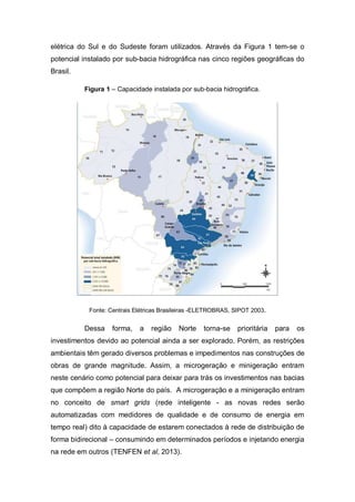 elétrica do Sul e do Sudeste foram utilizados. Através da Figura 1 tem-se o
potencial instalado por sub-bacia hidrográfica nas cinco regiões geográficas do
Brasil.
Figura 1 – Capacidade instalada por sub-bacia hidrográfica.

Fonte: Centrais Elétricas Brasileiras -ELETROBRAS, SIPOT 2003.

Dessa

forma,

a

região

Norte

torna-se

prioritária

para

os

investimentos devido ao potencial ainda a ser explorado. Porém, as restrições
ambientais têm gerado diversos problemas e impedimentos nas construções de
obras de grande magnitude. Assim, a microgeração e minigeração entram
neste cenário como potencial para deixar para trás os investimentos nas bacias
que compõem a região Norte do país. A microgeração e a minigeração entram
no conceito de smart grids (rede inteligente - as novas redes serão
automatizadas com medidores de qualidade e de consumo de energia em
tempo real) dito à capacidade de estarem conectados à rede de distribuição de
forma bidirecional – consumindo em determinados períodos e injetando energia
na rede em outros (TENFEN et al, 2013).

 