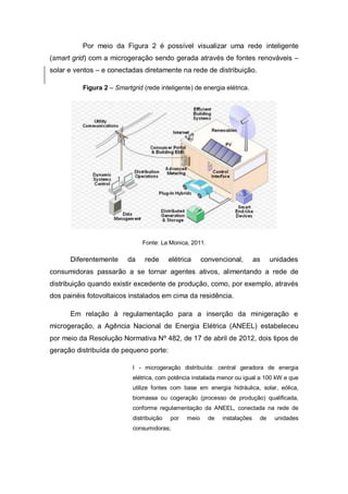 Por meio da Figura 2 é possível visualizar uma rede inteligente
(smart grid) com a microgeração sendo gerada através de fontes renováveis –
solar e ventos – e conectadas diretamente na rede de distribuição.
Figura 2 – Smartgrid (rede inteligente) de energia elétrica.

Fonte: La Monica, 2011.

Diferentemente

da

rede

elétrica

convencional,

as

unidades

consumidoras passarão a se tornar agentes ativos, alimentando a rede de
distribuição quando existir excedente de produção, como, por exemplo, através
dos painéis fotovoltaicos instalados em cima da residência.
Em relação à regulamentação para a inserção da minigeração e
microgeração, a Agência Nacional de Energia Elétrica (ANEEL) estabeleceu
por meio da Resolução Normativa Nº 482, de 17 de abril de 2012, dois tipos de
geração distribuída de pequeno porte:
I - microgeração distribuída: central geradora de energia
elétrica, com potência instalada menor ou igual a 100 kW e que
utilize fontes com base em energia hidráulica, solar, eólica,
biomassa ou cogeração (processo de produção) qualificada,
conforme regulamentação da ANEEL, conectada na rede de
distribuição

por

consumidoras;

meio

de

instalações

de

unidades

 