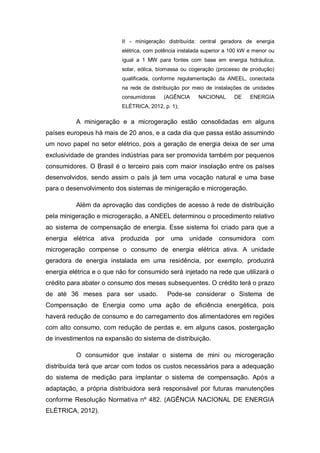 II - minigeração distribuída: central geradora de energia
elétrica, com potência instalada superior a 100 kW e menor ou
igual a 1 MW para fontes com base em energia hidráulica,
solar, eólica, biomassa ou cogeração (processo de produção)
qualificada, conforme regulamentação da ANEEL, conectada
na rede de distribuição por meio de instalações de unidades
consumidoras

(AGÊNCIA

NACIONAL

DE

ENERGIA

ELÉTRICA, 2012, p. 1);

A minigeração e a microgeração estão consolidadas em alguns
países europeus há mais de 20 anos, e a cada dia que passa estão assumindo
um novo papel no setor elétrico, pois a geração de energia deixa de ser uma
exclusividade de grandes indústrias para ser promovida também por pequenos
consumidores. O Brasil é o terceiro pais com maior insolação entre os países
desenvolvidos, sendo assim o país já tem uma vocação natural e uma base
para o desenvolvimento dos sistemas de minigeração e microgeração.
Além da aprovação das condições de acesso à rede de distribuição
pela minigeração e microgeração, a ANEEL determinou o procedimento relativo
ao sistema de compensação de energia. Esse sistema foi criado para que a
energia elétrica ativa produzida por uma unidade consumidora com
microgeração compense o consumo de energia elétrica ativa. A unidade
geradora de energia instalada em uma residência, por exemplo, produzirá
energia elétrica e o que não for consumido será injetado na rede que utilizará o
crédito para abater o consumo dos meses subsequentes. O crédito terá o prazo
de até 36 meses para ser usado.

Pode-se considerar o Sistema de

Compensação de Energia como uma ação de eficiência energética, pois
haverá redução de consumo e do carregamento dos alimentadores em regiões
com alto consumo, com redução de perdas e, em alguns casos, postergação
de investimentos na expansão do sistema de distribuição.
O consumidor que instalar o sistema de mini ou microgeração
distribuída terá que arcar com todos os custos necessários para a adequação
do sistema de medição para implantar o sistema de compensação. Após a
adaptação, a própria distribuidora será responsável por futuras manutenções
conforme Resolução Normativa nº 482. (AGÊNCIA NACIONAL DE ENERGIA
ELÉTRICA, 2012).

 