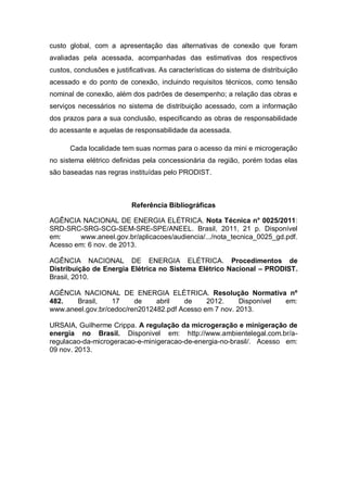 custo global, com a apresentação das alternativas de conexão que foram
avaliadas pela acessada, acompanhadas das estimativas dos respectivos
custos, conclusões e justificativas. As características do sistema de distribuição
acessado e do ponto de conexão, incluindo requisitos técnicos, como tensão
nominal de conexão, além dos padrões de desempenho; a relação das obras e
serviços necessários no sistema de distribuição acessado, com a informação
dos prazos para a sua conclusão, especificando as obras de responsabilidade
do acessante e aquelas de responsabilidade da acessada.
Cada localidade tem suas normas para o acesso da mini e microgeração
no sistema elétrico definidas pela concessionária da região, porém todas elas
são baseadas nas regras instituídas pelo PRODIST.

Referência Bibliográficas
AGÊNCIA NACIONAL DE ENERGIA ELÉTRICA. Nota Técnica n° 0025/2011:
SRD-SRC-SRG-SCG-SEM-SRE-SPE/ANEEL. Brasil, 2011, 21 p. Disponível
em:
www.aneel.gov.br/aplicacoes/audiencia/.../nota_tecnica_0025_gd.pdf.
Acesso em: 6 nov. de 2013.
AGÊNCIA NACIONAL DE ENERGIA ELÉTRICA. Procedimentos de
Distribuição de Energia Elétrica no Sistema Elétrico Nacional – PRODIST.
Brasil, 2010.
AGÊNCIA NACIONAL DE ENERGIA ELÉTRICA. Resolução Normativa nº
482.
Brasil,
17
de
abril
de
2012.
Disponível
em:
www.aneel.gov.br/cedoc/ren2012482.pdf Acesso em 7 nov. 2013.
URSAIA, Guilherme Crippa. A regulação da microgeração e minigeração de
energia no Brasil. Disponivel em: http://www.ambientelegal.com.br/aregulacao-da-microgeracao-e-minigeracao-de-energia-no-brasil/. Acesso em:
09 nov. 2013.

 