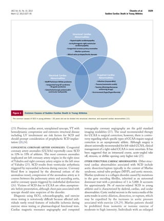 JACC Vol. 61, No. 10, 2013                                                                                                                Chandra et al.   1029
March 12, 2013:1027–40                                                                                           Sudden Cardiac Death in Young Athletes




  Figure 1      Common Causes of Sudden Cardiac Death in Young Athletes

  The common causes of SCD in young athletes Ͻ35 years old can be divided into structural, electrical, and acquired cardiac abnormalities (22).




(23). Previous cardiac arrest, unexplained syncope, VT with                             tomography coronary angiography are the gold standard
hemodynamic compromise and extensive structural disease                                 imaging modalities (27). The usual recommended therapy
including LV involvement are risk factors for SCD and                                   for CCAA is surgical correction; however, there is contro-
should prompt consideration of prophylactic ICD implan-                                 versy regarding which speciﬁc types of CCAA require surgical
tation (20,24).                                                                         correction in an asymptomatic athlete. Although surgery is
                                                                                        almost universally recommended for left-sided CCAA, clinical
CONGENITAL CORONARY ARTERY ANOMALIES.              Congenital
                                                                                        management of a right-sided CCAA is more uncertain. It has
coronary artery anomalies (CCAAs) reportedly cause SCD
                                                                                        been suggested that an intramural course, acute-angled take
in 12% to 33% of athletes. The most common anomalies
                                                                                        off, stenosis, or slitlike opening carry higher risk (25).
implicated are left coronary artery origins in the right sinus
of Valsalva and right coronary artery origins in the left sinus                         OTHER STRUCTURAL CARDIAC ABNORMALITIES. Other struc-
of Valsalva (25). SCD results from ventricular arrhythmia                               tural cardiac abnormalities associated with SCD include
triggered by myocardial ischemia during exercise. Coronary                              aortic dissection/rupture typically in the context of Marfan
blood ﬂow is impaired by the abnormal ostium of the                                     syndrome, mitral valve prolapse (MVP), and aortic stenosis.
anomalous vessel, compression of the anomalous artery as it                             Marfan syndrome is a collagen disorder caused by mutations
courses between the pulmonary artery and ascending aorta,                               in the gene encoding ﬁbrillin, inherited as an autosomal
and/or coronary spasm triggered by endothelial dysfunction                              dominant trait with a prevalence of 1 in 5,000. It accounts
(26). Victims of SCD due to CCAA are often asymptom-                                    for approximately 3% of exercise-related SCD in young
atic before presentation, although chest pain associated with                           athletes and is characterized by skeletal, cardiac, and ocular
syncope should raise suspicion of the disorder.                                         abnormalities. Cystic medial necrosis in the tunica media of the
   Diagnosis using ECG, echocardiography, and exercise                                  aorta results in aortic dilation, dissection, or rupture, which
stress testing is notoriously difﬁcult because affected indi-                           may be expedited by the increases in aortic pressure
viduals rarely reveal features of inducible ischemia during                             associated with exercise (28,29). Marfan patients should
exercise stress testing or pharmacological functional tests.                            be prohibited from isometric or isotonic exercise of
Cardiac magnetic resonance angiography and computed                                     moderate to high intensity. Individuals with an enlarged
 