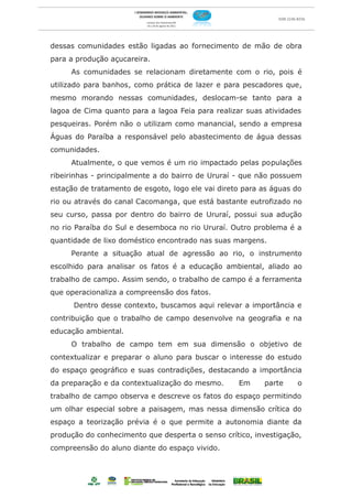 dessas comunidades estão ligadas ao fornecimento de mão de obra
para a produção açucareira.
     As comunidades se relacionam diretamente com o rio, pois é
utilizado para banhos, como prática de lazer e para pescadores que,
mesmo morando nessas comunidades, deslocam-se tanto para a
lagoa de Cima quanto para a lagoa Feia para realizar suas atividades
pesqueiras. Porém não o utilizam como manancial, sendo a empresa
Águas do Paraíba a responsável pelo abastecimento de água dessas
comunidades.
     Atualmente, o que vemos é um rio impactado pelas populações
ribeirinhas - principalmente a do bairro de Ururaí - que não possuem
estação de tratamento de esgoto, logo ele vai direto para as águas do
rio ou através do canal Cacomanga, que está bastante eutrofizado no
seu curso, passa por dentro do bairro de Ururaí, possui sua adução
no rio Paraíba do Sul e desemboca no rio Ururaí. Outro problema é a
quantidade de lixo doméstico encontrado nas suas margens.
     Perante a situação atual de agressão ao rio, o instrumento
escolhido para analisar os fatos é a educação ambiental, aliado ao
trabalho de campo. Assim sendo, o trabalho de campo é a ferramenta
que operacionaliza a compreensão dos fatos.
      Dentro desse contexto, buscamos aqui relevar a importância e
contribuição que o trabalho de campo desenvolve na geografia e na
educação ambiental.
     O trabalho de campo tem em sua dimensão o objetivo de
contextualizar e preparar o aluno para buscar o interesse do estudo
do espaço geográfico e suas contradições, destacando a importância
da preparação e da contextualização do mesmo.      Em     parte    o
trabalho de campo observa e descreve os fatos do espaço permitindo
um olhar especial sobre a paisagem, mas nessa dimensão crítica do
espaço a teorização prévia é o que permite a autonomia diante da
produção do conhecimento que desperta o senso crítico, investigação,
compreensão do aluno diante do espaço vivido.
 