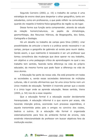 Segundo Carneiro (2002, p. 15) o trabalho de campo é uma
estratégia de ensino ideal para despertar o olhar geográfico, tanto em
estudantes, como em professores, o que pode refletir na comunidade,
quando diz respeito à história fisíco-geográfica da região ou do lugar.
      Dessa forma sua função seria compreender, através do estudo
da    relação     homem/natureza,       os   papéis    da       climatologia,
geomorfologia, dos Recursos Hídricos, da Biogeografia, dos Solos,
Cartografia e Geologia.
      Há um desafio no trabalho de campo para Silva (2000): criar
possibilidades de articular a teoria e a prática sendo necessário ir ao
campo, porque a geografia de gabinete só existe para reunir dados.
Sendo assim, o que realmente é necessário é ser um professor que
tomou consciência das mudanças que deve operar no seu trabalho,
em objetivo a uma pedagogia crítica de aprendizagem na qual o seu
trabalho tem sentido, fazendo tanta diferença na vida do próprio
educador, da mesma f orma que pode fazer a diferença na vida de
seus alunos.
      A Educação faz parte da nossa vida. Ela está presente em todas
as sociedades e, sendo essas sociedades detentoras de múltiplas
culturas, não é correto afirmarmos que há uma única forma nem um
único modelo de educação. Também é incorreto pensar que a escola
é o único lugar onde se aprende educação. Nesse sentido, Vieira
(2005, p. 54) nos diz a esse respeito:
      Que a educação formal é a educação escolar devidamente
hierarquizada. A educação informal é a que ocorre por acaso, não
havendo intenção prévia, ocorrendo num processo espontâneo, é
aquela transmitida pelos pais e amigos no convívio dos clubes,
teatros   e    outros.   Já   a   educação   não   formal   é    organizada
sistematicamente para fora do ambiente formal de ensino, nela
existindo intencionalidade do professor em buscar objetivos fora da
instituição escolar.
 