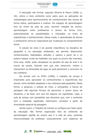 A educação não formal, segundo Oliveira & Moura (2006, p.
22), utiliza o meio ambiente como palco para as aplicações de
metodologias para aprimoramento de conhecimentos dos alunos de
forma lúdica, participativa e criativa. Em espaços de aprendizagem
fora do limite da sala de aula, ocorrem relações de ensino-
aprendizagem      entre     professores     e    alunos   de     forma    livre,
potencializando       as   possibilidades   e    interações    na    troca   de
experiências e conhecimentos. Desse modo, o aprendizado de alunos
e professores torna-se responsável por mudanças no comportamento
social.
      O estudo do meio é de grande importância na disciplina de
geografia   e    na    educação     ambiental,   ele   permite      desenvolver
conhecimentos, habilidades, atitudes e valores a partir de e no
próprio espaço vivido da realidade nos quais os jovens são inseridos.
Uma aula, então, pode ultrapassar as paredes da sala de aula e os
muros da escola, fazendo com que eles observem, sintam e
interpretem as dimensões do lugar ao qual pertencem e convivem no
seu cotidiano.
      De acordo com os PCN’s (1998), o trabalho de campo è
importante para aproveitar os conhecimentos e experiências dos
alunos, como também despertar o seu interesse pela geografia. Desta
forma, a pesquisa, o estudo do meio, a cartografia, a leitura da
paisagem são algumas formas de aproximar o jovem aluno da
disciplina, e de fazer com que ela adquira um significado. Logo, a
aula de campo vem possibilitar aos discentes que, com o confronto
com a realidade registrada, reformulem conceitos a partir da
diversidade espacial da paisagem.
      Sendo assim, o Trabalho de Campo se configura por fazer parte
da   educação     não      formal   organizada     fora   do   ambiente      de
aprendizagem padrão de ensino que é a sala de aula, existindo
intencionalidade do professor conjuntamente com objetivos de
 