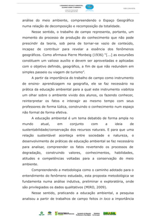 análise do meio ambiente, compreendendo o Espaço Geográfico
numa relação de decomposição e recomposição da totalidade.
     Nesse sentido, o trabalho de campo representa, portanto, um
momento do processo de produção do conhecimento que não pode
prescindir da teoria, sob pena de tornar-se vazio de conteúdo,
incapaz de contribuir para revelar a essência dos fenômenos
geográficos. Como afirmava Pierre Monbeig (1936) “[...] as excursões
constituem um valioso auxílio e devem ser aproveitadas e aplicadas
com o objetivo definido, geográfico, a fim de que não redundem em
simples passeio ou viagem de turismo”.
     A partir da importância do trabalho de campo como instrumento
de ensino- aprendizagem na geografia, ele se faz necessário na
prática da educação ambiental para a qual este instrumento viabiliza
um olhar sobre o ambiente vivido dos alunos, os fazendo conhecer,
reinterpretar os fatos e interagir ao mesmo tempo com seus
professores de forma lúdica, construindo o conhecimento num espaço
não formal de forma efetiva.
     A educação ambiental é um tema debatido de forma ampla no
mundo       atual,      em     conjunto       com       a        ideia      de
sustentabilidade/conservação dos recursos naturais. E para que uma
relação   sustentável   aconteça   entre    sociedade       e   natureza,   o
desenvolvimento de práticas de educação ambiental se faz necessário
para analisar, compreender os fatos revertendo os processos de
degradação,    construindo     valores,    conhecimentos,       habilidades,
atitudes e competências voltadas para a conservação do meio
ambiente.
     Compreendendo a metodologia como o caminho adotado para o
entendimento do fenômeno estudado, esta proposta metodológica se
fundamenta numa análise indutiva, preliminar e exploratória, onde
são privilegiados os dados qualitativos (MIRO, 2009).
     Nesse sentido, praticando a educação ambiental, a pesquisa
analisou a partir de trabalhos de campo feitos in loco a importância
 