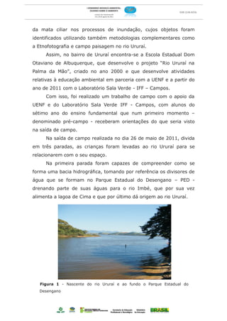 da mata ciliar nos processos de inundação, cujos objetos foram
identificados utilizando também metodologias complementares como
a Etnofotografia e campo paisagem no rio Ururaí.
     Assim, no bairro de Ururaí encontra-se a Escola Estadual Dom
Otaviano de Albuquerque, que desenvolve o projeto “Rio Ururaí na
Palma da Mão”, criado no ano 2000 e que desenvolve atividades
relativas à educação ambiental em parceria com a UENF e a partir do
ano de 2011 com o Laboratório Sala Verde - IFF – Campos.
     Com isso, foi realizado um trabalho de campo com o apoio da
UENF e do Laboratório Sala Verde IFF - Campos, com alunos do
sétimo ano do ensino fundamental que num primeiro momento –
denominado pré-campo - receberam orientações do que seria visto
na saída de campo.
     Na saída de campo realizada no dia 26 de maio de 2011, divida
em três paradas, as crianças foram levadas ao rio Ururaí para se
relacionarem com o seu espaço.
     Na primeira parada foram capazes de compreender como se
forma uma bacia hidrográfica, tomando por referência os divisores de
água que se formam no Parque Estadual do Desengano – PED -
drenando parte de suas águas para o rio Imbé, que por sua vez
alimenta a lagoa de Cima e que por último dá origem ao rio Ururaí.




   Figura 1 - Nascente do rio Ururaí e ao fundo o Parque Estadual do
   Desengano
 