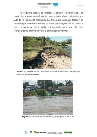 Na segunda parada as crianças souberam da importância da
mata ciliar e como a ausência da mesma pode afetar a dinâmica e a
vida do rio, causando assoreamento. Os alunos souberam também os
motivos que levaram a retirada da mata das margens do rio Ururaí e
como a presença dessa mata é importante para que não haja
inundações no bairro de Ururaí e comunidades vizinhas.




  Figura 2 - Margem do rio Ururaí com ausência da mata ciliar em processo
  avançado de assoreamento




        Figura 3 - Enchente em Janeiro de 2008 que parou a BR – 101
 