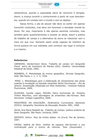 adolescência, quando a capacidade plena de raciocínio é atingida.
Assim, a criança constrói o conhecimento a partir de suas descober-
tas, quando em contato com o mundo e com os objetos.
     Dessa forma, o ato de educar não deve se conter em apenas
transmitir conteúdos, mas deve sim favorecer a atividade mental do
aluno. Por isso, importante é não apenas assimilar conceitos, mas
também gerar questionamentos e ampliar as ideias. Assim a prática
do trabalho de campo é a alternativa do aluno se relacionar com o
meio em que vive. Somente assim serão capazes de interferir de
forma positiva em sua realidade, pois conhecer seu lugar é conhecer
a si mesmo.




Referências
CARNEIRO, Vandernilson Alves. Trabalho de campo em Geografia
Física: serra da Cachoeira de Marata (GO). Goiânia: Universidade
Estadual de Goiás, 2002.

MOMBEIG, P. Metodologia do ensino geográfico. Revista Geografia,
AGB, São Paulo, v. 1, n. 2, 1936.

 MIRO, J. Metodologia para a Elaboração do Zoneamento das áreas
sujeitas á inundação na baixada campista/ Norte Fluminense – Rio de
Janeiro. Dissertação (Mestrado em Meio Ambiente) - Instituto Federal
Fluminense, 2009.

OLIVEIRA, Cacilda Lages; MOURA, Dácio Guimaraes de. Projetos
Trilhos Marinhos, uma abordagem de ambientes não-formais. Belo
Horizonte: Colégio Logosófico, 2006.

MINISTÉRIO DA EDUCAÇÃO. Parâmetros Curriculares Nacionais
(PCN’s): Geografia, Secretaria de Educação, Brasília: MEC, 1998.

SILVA, Ana Maria Radaelli da. Trabalho de Campo: prática andante de
fazer Geografia. São Paulo: Unicamp, 2000.

SOFFIATI, Arthur. Rios da minha aldeia: rio Ururaí. Rio de Janeiro,
2007.

VIEIRA, Valéria da Silva. Análise de espaços não-formais e sua
contribuição para o ensino de ciências. Tese (Doutorado) -
 