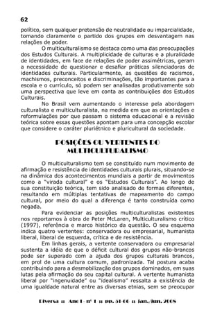 Diversa :: Ano I - nº 1 :: pp. 51-66 :: jan./jun. 2008
62
político, sem qualquer pretensão de neutralidade ou imparcialidade,
tomando claramente o partido dos grupos em desvantagem nas
relações de poder.
O multiculturalismo se destaca como uma das preocupações
dos Estudos Culturais. A multiplicidade de culturas e a pluralidade
de identidades, em face de relações de poder assimétricas, geram
a necessidade de questionar e desafiar práticas silenciadoras de
identidades culturais. Particularmente, as questões de racismos,
machismos, preconceitos e discriminações, tão importantes para a
escola e o currículo, só podem ser analisadas produtivamente sob
uma perspectiva que leve em conta as contribuições dos Estudos
Culturais.
No Brasil vem aumentando o interesse pela abordagem
culturalista e multiculturalista, na medida em que as orientações e
reformulações por que passam o sistema educacional e a revisão
teórica sobre essas questões apontam para uma concepção escolar
que considere o caráter pluriétnico e pluricultural da sociedade.
POSIÇÕES OU VERTENTES DO
MULTICULTURALISMO
O multiculturalismo tem se constituído num movimento de
afirmação e resistência de identidades culturais plurais, situando-se
na dinâmica dos acontecimentos mundiais a partir de movimentos
como a “virada cultural” e os “Estudos Culturais”. Ao longo de
sua constituição teórica, tem sido analisado de formas diferentes,
resultando em múltiplas tentativas de mapeamento do campo
cultural, por meio do qual a diferença é tanto construída como
negada.
Para evidenciar as posições multiculturalistas existentes
nos reportamos à obra de Peter McLaren, Multiculturalismo crítico
(1997), referência e marco histórico da questão. O seu esquema
indica quatro vertentes: conservadora ou empresarial, humanista
liberal, liberal de esquerda, crítica e de resistência.
Em linhas gerais, a vertente conservadora ou empresarial
sustenta a idéia de que o déficit cultural dos grupos não-brancos
pode ser superado com a ajuda dos grupos culturais brancos,
em prol de uma cultura comum, padronizada. Tal postura acaba
contribuindo para a desmobilização dos grupos dominados, em suas
lutas pela afirmação do seu capital cultural. A vertente humanista
liberal por “ingenuidade” ou “idealismo” ressalta a existência de
uma igualdade natural entre as diversas etnias, sem se preocupar
 