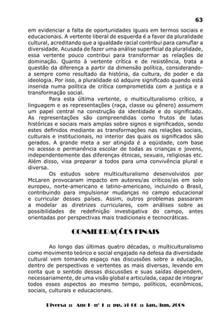 Diversa :: Ano I - nº 1 :: pp. 51-66 :: jan./jun. 2008
63
em evidenciar a falta de oportunidades iguais em termos sociais e
educacionais. A vertente liberal de esquerda é a favor da pluralidade
cultural, acreditando que a igualdade racial contribui para camuflar a
diversidade. Acusada de fazer uma análise superficial da pluralidade,
essa vertente pouco contribui para transformar as relações de
dominação. Quanto à vertente crítica e de resistência, trata a
questão da diferença a partir da dimensão política, considerando-
a sempre como resultado da história, da cultura, do poder e da
ideologia. Por isso, a pluralidade só adquire significado quando está
inserida numa política de crítica comprometida com a justiça e a
transformação social.
Para esta última vertente, o multiculturalismo crítico, a
linguagem e as representações (raça, classe ou gênero) assumem
um papel central na construção da identidade e do significado.
As representações são compreendidas como frutos de lutas
históricas e sociais mais amplas sobre signos e significados, sendo
estes definidos mediante as transformações nas relações sociais,
culturais e institucionais, no interior das quais os significados são
gerados. A grande meta a ser atingida é a eqüidade, com base
no acesso e permanência escolar de todas as crianças e jovens,
independentemente das diferenças étnicas, sexuais, religiosas etc.
Além disso, visa preparar a todos para uma convivência plural e
diversa.
Os estudos sobre multiculturalismo desenvolvidos por
McLaren provocaram impacto em autores/as críticos/as em solo
europeu, norte-americano e latino-americano, incluindo o Brasil,
contribuindo para impulsionar mudanças no campo educacional
e curricular desses países. Assim, outros problemas passaram
a modelar as diretrizes curriculares, com análises sobre as
possibilidades de redefinição investigativa do campo, antes
orientadas por perspectivas mais tradicionais e tecnocráticas.
CONSIDERAÇÕES FINAIS
Ao longo das últimas quatro décadas, o multiculturalismo
como movimento teórico e social engajado na defesa da diversidade
cultural vem tomando espaço nas discussões sobre a educação,
dentro de perspectivas e vertentes as mais diversas, levando em
conta que o sentido dessas discussões e suas saídas dependem,
necessariamente, de uma visão global e articulada, capaz de integrar
todos esses aspectos ao mesmo tempo, políticos, econômicos,
sociais, culturais e educacionais.
 