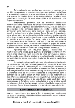 Diversa :: Ano I - nº 1 :: pp. 51-66 :: jan./jun. 2008
64
BRASIL. SECRETARIA DA EDUCAÇÃO FUNDAMENTAL. Parâmetros
curriculares Nacionais: Pluralidade Cultural e Orientação Sexual. Brasília:
MEC/SEF, Vol. 10, 1997.
Tal movimento nos ensina que conceber e conviver com
as diferenças requer o reconhecimento de que existem indivíduos
e grupos distintos entre si, mas que não se anulam ou se excluem
em termos de direitos iguais e de oportunidades correlatas que
garantam a afirmação de suas identidades e da existência com
dignidade humana.
Entendemos, portanto, que as propostas associando
multiculturalismo e educação devem se situar em um contexto mais
amplo do que as urgências políticas têm imposto, pois, ao contrário
de propiciar uma formação adequada, pode-se simplesmente,
privilegiar uma formação sem nenhum compromisso político,
social e cultural com a diversidade. Dessa forma, é importante
estar ciente que, se a educação no País continuar negligenciando
e/ou desprezando a multiculturalidade como condição de vida na
sociedade a qual a escola faz parte, toda e qualquer formação
corre o sério risco de continuar sem dar conta das demandas e
exigências sociais, bem como de não cumprir o papel de formar
sujeitos históricos, ativos, criativos e interessados na emancipação
humana como finalidade última de todo processo formativo.
Apoiando-nos em McLaren (1997) defendemos o
multiculturalismo crítico, para quem as diferenças não têm um fim
em si, mas situam-se num contexto de lutas por mudança social,
contrapondo-se ao ideário neoliberal e à globalização econômica e
cultural vigente, como expressões legítimas do modelo capitalista
opressor.
O multiculturalismo crítico levanta a bandeira da pluralidade
de identidades culturais, a heterogeneidade como marca de cada
grupo e opõe-se à padronização e uniformização definidas e
impostas pelos grupos dominantes. Celebrar o direito à diferença
nas relações sociais como forma de assegurar a convivência pacífica
e tolerante entre os indivíduos caracteriza o compromisso com a
democracia e a justiça social, em meio às relações de poder em que
tais diferenças são construídas. Conceber, enfim, o multiculturalismo
numa perspectiva crítica e de resistência pode contribuir para
desencadear e fortalecer ações articuladas a uma prática social
cotidiana em defesa da diversidade cultural, da vida humana, acima
de qualquer forma discriminatória, preconceituosa ou excludente.
Referências Bibliográficas
 