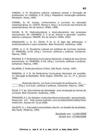 Diversa :: Ano I - nº 1 :: pp. 51-66 :: jan./jun. 2008
65
Recebido em: 11/05/2008
Aceito em: 27/06/2008
CANDAU, V. M. Pluralismo cultural, cotidiano escolar e formação de
professores. In: CANDAU, V. M. (Org.). Magistério: construção cotidiana.
Petrópolis: Vozes, 1997.
CONNEL, R. W. Justiça, conhecimento e currículo na educação
contemporânea. In: COSTA, Marisa V. (Org.). O Currículo nos limiares do
contemporâneo. Rio de Janeiro: DP&A, 1998.
FLEURI, R. M. Multiculturalismo e interculturalismo nos processos
educacionais. IN: LINHARES, C. F. et ali. Ensinar e aprender: sujeitos,
saberes e pesquisa. ENDIPE. Rio de Janeiro: DP&A, 2003.
GONÇALVES, L. A. O.; SILVA, P. B. G. O Jogo das diferenças: o
multiculturalismo e seus contextos. Belo Horizonte: Autêntica, 1998.
LOPES, A. C. R. Pluralismo cultural em políticas de currículo nacional.
In: MOREIRA, A.F.B. (Org.). Currículo: políticas e práticas. Campinas:
Papirus, 1999.
MACEDO, E. F. Parâmetros Curriculares Nacionais: a falácia de seus temas
transversais. In: MOREIRA, A.F.B. (Org.). Currículo: políticas e práticas.
Campinas: Papirus, 1999.
McLAREN, P. Multiculturalismo Crítico. São Paulo: Cortez, 1997.
MOREIRA, A. F. B. Os Parâmetros Curriculares Nacionais em questão.
In: Educação & Realidade. Porto Alegre: EDUFRS, vol. 21, nº 1, jan/jun
1996.
_______. Multiculturalismo, currículo e formação de professores. In: ___
____. (Org.). Currículo: políticas e práticas. Campinas: Papirus, 1999.
SILVA, T. T. da. Documentos de identidade: uma introdução às teorias do
currículo. Belo Horizonte: Autêntica, 1999.
TRINDADE,A.L.da.Debates:multiculturalismoeeducação–apresentação.
Disponível em: http://www.tvebrasil..com.br/salto/boletins2002/mee/
mee0.htm. Acesso em 15 jul 2008.
VALENTE, A. L. Educação e diversidade cultural: um desafio da atualidade.
São Paulo: Moderna, 1999.
 