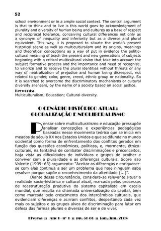 Diversa :: Ano I - nº 1 :: pp. 51-66 :: jan./jun. 2008
52
O CENÁRIO HISTÓRICO ATUAL:
GLOBALIZAÇÃO E NEOLIBERALISMO
P
ensar sobre multiculturalismo e educação pressupõe
analisar concepções e experiências pedagógicas
baseadas nesse movimento teórico que se inicia em
meados do século XX nos Estados Unidos e que se difunde no mundo
ocidental como forma de enfrentamento dos conflitos gerados em
função das questões econômicas, políticas, e, mormente, étnico-
culturais, na tentativa de combater discriminações e preconceitos,
haja vista as dificuldades de indivíduos e grupos de acolher e
conviver com a pluralidade e as diferenças culturais. Sobre isso
Valente (1999: 63) argumenta: “Aceitar as diferenças e enriquecer-
se com elas continua a ser um problema que hoje ninguém sabe
resolver porque supõe o reconhecimento da alteridade (...)”.
Diante dessa circunstância, considera-se relevante situar a
realidade sócio-histórica e cultural atual, marcada pelos processos
de reestruturação produtiva do sistema capitalista em escala
mundial, que resulta na chamada universalização do capital, bem
como marcada pelo crescimento dos intercâmbios culturais, que
evidenciam diferenças e acirram conflitos, despertando cada vez
mais os sujeitos e os grupos alvos de discriminação para lutar em
defesa das formas plurais e diversas de ser e de viver.
school environment or in a ample social context. The central argument
is that to think and to live is this world goes by acknowledgment of
plurality and diversity of human being and cultures as a base of respect
and reciprocal tolerance, conceiving cultural differences not only as
a synonym of inequality and inferiority but as a diverse and plural
equivalent. This way, it is proposed to situate the world’s present
historical scene as well as multiculturalism and its origins, meanings
and theoretical conceptions as a way of put in evidence the politic-
cultural meaning of teach the present and new generations of subjects
beginning with a critical multicultural vision that take into account the
subject formative process and the importance and need to recognize,
to valorize and to receive the plural identities without threats or any
way of neutralization of prejudice and human being disrespect, not
related to gender, color, genre, creed, ethnic group or nationality. So
it is searched to overcome the discriminatory mechanisms or cultural
diversity silencers, by the name of a society based on social justice.
Keywords:
Multiculturalism; Education; Cultural diversity.
 