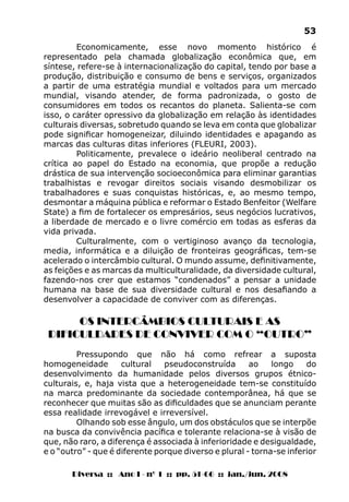Diversa :: Ano I - nº 1 :: pp. 51-66 :: jan./jun. 2008
53
Economicamente, esse novo momento histórico é
representado pela chamada globalização econômica que, em
síntese, refere-se à internacionalização do capital, tendo por base a
produção, distribuição e consumo de bens e serviços, organizados
a partir de uma estratégia mundial e voltados para um mercado
mundial, visando atender, de forma padronizada, o gosto de
consumidores em todos os recantos do planeta. Salienta-se com
isso, o caráter opressivo da globalização em relação às identidades
culturais diversas, sobretudo quando se leva em conta que globalizar
pode significar homogeneizar, diluindo identidades e apagando as
marcas das culturas ditas inferiores (FLEURI, 2003).
Politicamente, prevalece o ideário neoliberal centrado na
crítica ao papel do Estado na economia, que propõe a redução
drástica de sua intervenção socioeconômica para eliminar garantias
trabalhistas e revogar direitos sociais visando desmobilizar os
trabalhadores e suas conquistas históricas, e, ao mesmo tempo,
desmontar a máquina pública e reformar o Estado Benfeitor (Welfare
State) a fim de fortalecer os empresários, seus negócios lucrativos,
a liberdade de mercado e o livre comércio em todas as esferas da
vida privada.
Culturalmente, com o vertiginoso avanço da tecnologia,
media, informática e a diluição de fronteiras geográficas, tem-se
acelerado o intercâmbio cultural. O mundo assume, definitivamente,
as feições e as marcas da multiculturalidade, da diversidade cultural,
fazendo-nos crer que estamos “condenados” a pensar a unidade
humana na base de sua diversidade cultural e nos desafiando a
desenvolver a capacidade de conviver com as diferenças.
OS INTERCÂMBIOS CULTURAIS E AS
DIFICULDADES DE CONVIVER COM O “OUTRO”
Pressupondo que não há como refrear a suposta
homogeneidade cultural pseudoconstruída ao longo do
desenvolvimento da humanidade pelos diversos grupos étnico-
culturais, e, haja vista que a heterogeneidade tem-se constituído
na marca predominante da sociedade contemporânea, há que se
reconhecer que muitas são as dificuldades que se anunciam perante
essa realidade irrevogável e irreversível.
Olhando sob esse ângulo, um dos obstáculos que se interpõe
na busca da convivência pacífica e tolerante relaciona-se à visão de
que, não raro, a diferença é associada à inferioridade e desigualdade,
e o “outro” - que é diferente porque diverso e plural - torna-se inferior
 