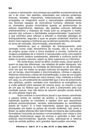 Diversa :: Ano I - nº 1 :: pp. 51-66 :: jan./jun. 2008
54
e passa a representar uma ameaça aos padrões euroamericanos de
ser e de viver. Tais padrões, assentados nas culturas ocidentais
brancas, letradas, masculinas, heterossexuais e cristãs, estão
arraigados no imaginário social e naturalizados cotidianamente
nos diversos espaços de convivência humana, afetando tanto
os chamados grupos minoritários quanto os pertencentes às
esferas hegemônicas. Ademais, são padrões culturais definidos
arbitrariamente e impostos de modo sutil ou arrogante e hostil,
peculiar das culturas e identidades autoproclamadas “superiores”,
o que contribui para reforçar e difundir a chamada ideologia do
branqueamento, segundo a qual os grupos ocidentais brancos se
dizem mais capazes e melhores que os demais existentes, tornando-
os alvos de exclusão, discriminação, preconceito etc.
Salienta-se que a ideologia do branqueamento está
centrada numa visão etnocêntrica de mundo, isto é, na cultura
do próprio grupo como a única aceitável e correta, conforme as
imagens projetadas de si mesmo e reproduzidas como uma espécie
de narcisismo coletivo anestesiante, afetando a vivência social de
todos os grupos culturais, sejam os ditos superiores ou inferiores.
Por conta disso, torna-se difícil, muitas vezes, situar quem é
quem no jogo das diferenças, nas relações de poder desiguais, isto
é, quem se posiciona na condição de dominante ou de dominado,
uma vez que em todos os grupos culturais há aqueles que são a,
um só tempo, discriminados e discriminadores, vítimas e algozes.
Podemos mencionar, a título de exemplificação, o caso de um sujeito
negro que é discriminado por outro branco, mas, maltrata a mulher
em casa; ou um praticante do candomblé que é alvo de preconceito
dos católicos, porém, combate com veemência os evangélicos ou
a união estável entre pessoas do mesmo sexo; ou mesmo o caso
de um gay ou lésbica que sofre na pele o preconceito pela sua
condição sexual, mas não deixa de assumir posição racista diante
de uma pessoa negra etc.
Outro entrave à convivência plural é que temos caminhado
a passos lentos no sentido de acolher a diversidade cultural,
sobretudo quando se considera a rapidez com que assumimos
práticas preconceituosas, racistas, estereotipadas ou xenofóbicas
diante do “outro”. E, o mais importante, apesar das conquistas
alcançadas em todos os países do mundo ocidental, tais como o
Brasil, as ações efetivas têm sido tímidas na maioria das instituições
formadoras (incluindo as escolas e universidades) com vistas a uma
educação multicultural capaz de ensinar e aprender a lidar com
práticas discriminatórias. Quando muito, sobressai-se a retórica
vazia de sentido político, sem grandes repercussões concretas.
 