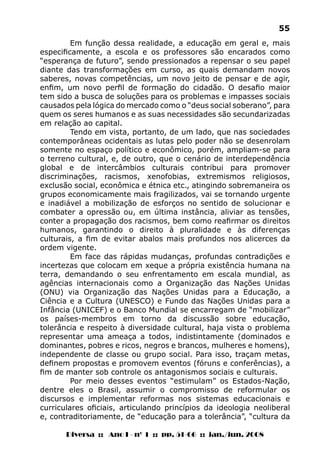 Diversa :: Ano I - nº 1 :: pp. 51-66 :: jan./jun. 2008
55
Em função dessa realidade, a educação em geral e, mais
especificamente, a escola e os professores são encarados como
“esperança de futuro”, sendo pressionados a repensar o seu papel
diante das transformações em curso, as quais demandam novos
saberes, novas competências, um novo jeito de pensar e de agir,
enfim, um novo perfil de formação do cidadão. O desafio maior
tem sido a busca de soluções para os problemas e impasses sociais
causados pela lógica do mercado como o “deus social soberano”, para
quem os seres humanos e as suas necessidades são secundarizadas
em relação ao capital.
Tendo em vista, portanto, de um lado, que nas sociedades
contemporâneas ocidentais as lutas pelo poder não se desenrolam
somente no espaço político e econômico, porém, ampliam-se para
o terreno cultural, e, de outro, que o cenário de interdependência
global e de intercâmbios culturais contribui para promover
discriminações, racismos, xenofobias, extremismos religiosos,
exclusão social, econômica e étnica etc., atingindo sobremaneira os
grupos economicamente mais fragilizados, vai se tornando urgente
e inadiável a mobilização de esforços no sentido de solucionar e
combater a opressão ou, em última instância, aliviar as tensões,
conter a propagação dos racismos, bem como reafirmar os direitos
humanos, garantindo o direito à pluralidade e às diferenças
culturais, a fim de evitar abalos mais profundos nos alicerces da
ordem vigente.
Em face das rápidas mudanças, profundas contradições e
incertezas que colocam em xeque a própria existência humana na
terra, demandando o seu enfrentamento em escala mundial, as
agências internacionais como a Organização das Nações Unidas
(ONU) via Organização das Nações Unidas para a Educação, a
Ciência e a Cultura (UNESCO) e Fundo das Nações Unidas para a
Infância (UNICEF) e o Banco Mundial se encarregam de “mobilizar”
os países-membros em torno da discussão sobre educação,
tolerância e respeito à diversidade cultural, haja vista o problema
representar uma ameaça a todos, indistintamente (dominados e
dominantes, pobres e ricos, negros e brancos, mulheres e homens),
independente de classe ou grupo social. Para isso, traçam metas,
definem propostas e promovem eventos (fóruns e conferências), a
fim de manter sob controle os antagonismos sociais e culturais.
Por meio desses eventos “estimulam” os Estados-Nação,
dentre eles o Brasil, assumir o compromisso de reformular os
discursos e implementar reformas nos sistemas educacionais e
curriculares oficiais, articulando princípios da ideologia neoliberal
e, contraditoriamente, de “educação para a tolerância”, “cultura da
 