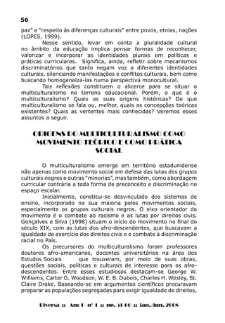 Diversa :: Ano I - nº 1 :: pp. 51-66 :: jan./jun. 2008
56
paz” e “respeito às diferenças culturais” entre povos, etnias, nações
(LOPES, 1999).
Nesse sentido, levar em conta a pluralidade cultural
no âmbito da educação implica pensar formas de reconhecer,
valorizar e incorporar as identidades plurais em políticas e
práticas curriculares. Significa, ainda, refletir sobre mecanismos
discriminatórios que tanto negam voz a diferentes identidades
culturais, silenciando manifestações e conflitos culturais, bem como
buscando homogeneíza-las numa perspectiva monocultural.
Tais reflexões constituem o alicerce para se situar o
multiculturalismo no terreno educacional. Porém, o que é o
multiculturalismo? Quais as suas origens históricas? De que
multiculturalismo se fala ou, melhor, quais as concepções teóricas
existentes? Quais as vertentes mais conhecidas? Veremos esses
assuntos a seguir.
ORIGENS DO MULTICULTURALISMO COMO
MOVIMENTO TEÓRICO E COMO PRÁTICA
SOCIAL
O multiculturalismo emerge em território estadunidense
não apenas como movimento social em defesa das lutas dos grupos
culturais negros e outras “minorias”, mas também, como abordagem
curricular contrária a toda forma de preconceito e discriminação no
espaço escolar.
Inicialmente, constitui-se desvinculado dos sistemas de
ensino, incorporado na sua maioria pelos movimentos sociais,
especialmente os grupos culturais negros. O eixo orientador do
movimento é o combate ao racismo e as lutas por direitos civis.
Gonçalves e Silva (1998) situam o início do movimento no final do
século XIX, com as lutas dos afro-descendentes, que buscavam a
igualdade de exercício dos direitos civis e o combate à discriminação
racial no País.
Os precursores do multiculturalismo foram professores
doutores afro-americanos, docentes universitários na área dos
Estudos Sociais	 que trouxeram, por meio de suas obras,
questões sociais, políticas e culturais de interesse para os afro-
descendentes. Entre esses estudiosos destacam-se George W.
Williams, Carter G. Woodson, W. E. B. Dubois, Charles H. Wesley, St.
Claire Drake. Baseando-se em argumentos científicos procuravam
preparar as populações segregadas para exigir igualdade de direitos,
 