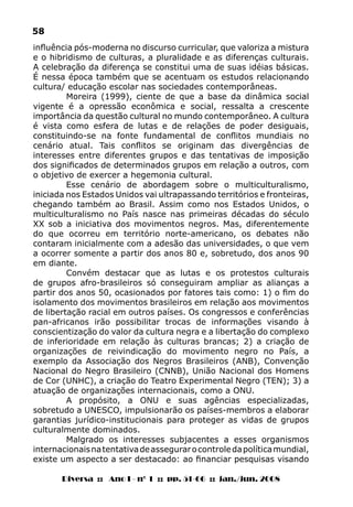 Diversa :: Ano I - nº 1 :: pp. 51-66 :: jan./jun. 2008
58
influência pós-moderna no discurso curricular, que valoriza a mistura
e o hibridismo de culturas, a pluralidade e as diferenças culturais.
A celebração da diferença se constitui uma de suas idéias básicas.
É nessa época também que se acentuam os estudos relacionando
cultura/ educação escolar nas sociedades contemporâneas.
Moreira (1999), ciente de que a base da dinâmica social
vigente é a opressão econômica e social, ressalta a crescente
importância da questão cultural no mundo contemporâneo. A cultura
é vista como esfera de lutas e de relações de poder desiguais,
constituindo-se na fonte fundamental de conflitos mundiais no
cenário atual. Tais conflitos se originam das divergências de
interesses entre diferentes grupos e das tentativas de imposição
dos significados de determinados grupos em relação a outros, com
o objetivo de exercer a hegemonia cultural.
Esse cenário de abordagem sobre o multiculturalismo,
iniciada nos Estados Unidos vai ultrapassando territórios e fronteiras,
chegando também ao Brasil. Assim como nos Estados Unidos, o
multiculturalismo no País nasce nas primeiras décadas do século
XX sob a iniciativa dos movimentos negros. Mas, diferentemente
do que ocorreu em território norte-americano, os debates não
contaram inicialmente com a adesão das universidades, o que vem
a ocorrer somente a partir dos anos 80 e, sobretudo, dos anos 90
em diante.
Convém destacar que as lutas e os protestos culturais
de grupos afro-brasileiros só conseguiram ampliar as alianças a
partir dos anos 50, ocasionados por fatores tais como: 1) o fim do
isolamento dos movimentos brasileiros em relação aos movimentos
de libertação racial em outros países. Os congressos e conferências
pan-africanos irão possibilitar trocas de informações visando à
conscientização do valor da cultura negra e a libertação do complexo
de inferioridade em relação às culturas brancas; 2) a criação de
organizações de reivindicação do movimento negro no País, a
exemplo da Associação dos Negros Brasileiros (ANB), Convenção
Nacional do Negro Brasileiro (CNNB), União Nacional dos Homens
de Cor (UNHC), a criação do Teatro Experimental Negro (TEN); 3) a
atuação de organizações internacionais, como a ONU.
A propósito, a ONU e suas agências especializadas,
sobretudo a UNESCO, impulsionarão os países-membros a elaborar
garantias jurídico-institucionais para proteger as vidas de grupos
culturalmente dominados.
Malgrado os interesses subjacentes a esses organismos
internacionaisnatentativadeassegurarocontroledapolíticamundial,
existe um aspecto a ser destacado: ao financiar pesquisas visando
 