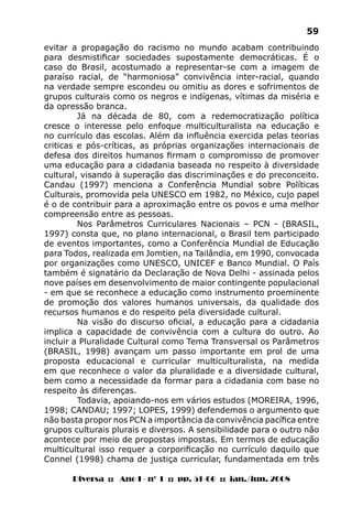 Diversa :: Ano I - nº 1 :: pp. 51-66 :: jan./jun. 2008
59
evitar a propagação do racismo no mundo acabam contribuindo
para desmistificar sociedades supostamente democráticas. É o
caso do Brasil, acostumado a representar-se com a imagem de
paraíso racial, de “harmoniosa” convivência inter-racial, quando
na verdade sempre escondeu ou omitiu as dores e sofrimentos de
grupos culturais como os negros e indígenas, vítimas da miséria e
da opressão branca.
Já na década de 80, com a redemocratização política
cresce o interesse pelo enfoque multiculturalista na educação e
no currículo das escolas. Além da influência exercida pelas teorias
criticas e pós-críticas, as próprias organizações internacionais de
defesa dos direitos humanos firmam o compromisso de promover
uma educação para a cidadania baseada no respeito à diversidade
cultural, visando à superação das discriminações e do preconceito.
Candau (1997) menciona a Conferência Mundial sobre Políticas
Culturais, promovida pela UNESCO em 1982, no México, cujo papel
é o de contribuir para a aproximação entre os povos e uma melhor
compreensão entre as pessoas.
Nos Parâmetros Curriculares Nacionais – PCN - (BRASIL,
1997) consta que, no plano internacional, o Brasil tem participado
de eventos importantes, como a Conferência Mundial de Educação
para Todos, realizada em Jomtien, na Tailândia, em 1990, convocada
por organizações como UNESCO, UNICEF e Banco Mundial. O País
também é signatário da Declaração de Nova Delhi - assinada pelos
nove países em desenvolvimento de maior contingente populacional
- em que se reconhece a educação como instrumento proeminente
de promoção dos valores humanos universais, da qualidade dos
recursos humanos e do respeito pela diversidade cultural.
Na visão do discurso oficial, a educação para a cidadania
implica a capacidade de convivência com a cultura do outro. Ao
incluir a Pluralidade Cultural como Tema Transversal os Parâmetros
(BRASIL, 1998) avançam um passo importante em prol de uma
proposta educacional e curricular multiculturalista, na medida
em que reconhece o valor da pluralidade e a diversidade cultural,
bem como a necessidade da formar para a cidadania com base no
respeito às diferenças.
Todavia, apoiando-nos em vários estudos (MOREIRA, 1996,
1998; CANDAU; 1997; LOPES, 1999) defendemos o argumento que
não basta propor nos PCN a importância da convivência pacífica entre
grupos culturais plurais e diversos. A sensibilidade para o outro não
acontece por meio de propostas impostas. Em termos de educação
multicultural isso requer a corporificação no currículo daquilo que
Connel (1998) chama de justiça curricular, fundamentada em três
 
