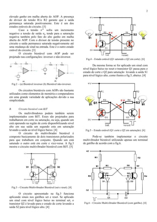 2
elevado ganho em malha aberta do AOP. A presença
do divisor de tensão R1e R2 garante que a saída
permaneça saturada positivamente. Este é um dos
estados estáveis do circuito. [3]
Caso a tensão 𝑣+
sofra um incremento
negativo a tensão de saída 𝑣 𝑜 tende para a saturação
negativa também pelo fato do alto ganho em malha
aberta do AOP. Com o divisor de tensão presente no
circuito a saída permanece saturada negativamente até
uma mudança de sinal na entrada. Este é o outro estado
estável do circuito. [3]
O circuito biestável com AOP pode ser
projetado nas configurações: inversor e não-inversor.
Fig.2 – (a) Biestável inversor (b) Biestável não-inversor.
Os circuitos biestáveis com AOPs são bastante
utilizados como elementos de memória e comparadores
em uma grande variedade de aplicações devido a sua
simplicidade.
B. Circuito biestável com BJT
Os multivibradores podem também serem
implementados com BJT. Esses são projetados para
trabalharem em corte ou saturação, ou seja, quando um
está operando na região de corte disponibilizando nível
alto em sua saída um segundo esta em saturação
levando a saída ao nível lógico baixo. [4]
O circuito do multivibrador biestável é
composto basicamente de dois transistores polarizados
para que trabalhem em conjunto. Quando um está
saturado o outro está em corte e vice-versa. A fig.3
mostra o circuito multivibrador biestável com BJT. [5]
Fig.3 – Circuito Multivibrador Biestável (set e reset). [4]
O circuito apresentado na fig.3 funciona
aplicando sinais nos gatilhos set e reset. Se aplicado
um sinal com nível lógico baixo no terminal set, o
transistor Q2 é levado para o estado de corte levando a
saída S2 para nível lógico alto. [4]
Fig.4 – Estado estável (Q1 saturado e Q2 em corte). [6]
Da mesma forma se for aplicado um sinal com
nível lógico baixo no reset o transistor Q1 passa para o
estado de corte e Q2 para saturação levando a saída S1
para nível lógico alto, como ilustra a fig.5, abaixo. [4]
Fig.5 – Estado estável (Q1 corte e Q2 em saturação). [6]
Pode-se também implementar o circuito
multivibrador biestável utilizando apenas um terminal
de gatilho de acordo com a fig.6.
Fig.6 – Circuito Multivibrador Biestável (com gatilho). [4]
 