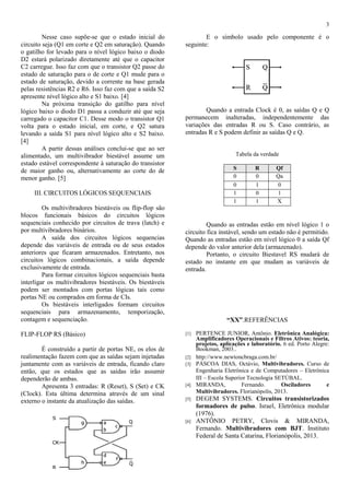 3
Nesse caso supõe-se que o estado inicial do
circuito seja (Q1 em corte e Q2 em saturação). Quando
o gatilho for levado para o nível lógico baixo o diodo
D2 estará polarizado diretamente até que o capacitor
C2 carregue. Isso faz com que o transistor Q2 passe do
estado de saturação para o de corte e Q1 mude para o
estado de saturação, devido a corrente na base gerada
pelas resistências R2 e R6. Isso faz com que a saída S2
apresente nível lógico alto e S1 baixo. [4]
Na próxima transição do gatilho para nível
lógico baixo o diodo D1 passa a conduzir até que seja
carregado o capacitor C1. Desse modo o transistor Q1
volta para o estado inicial, em corte, e Q2 satura
levando a saída S1 para nível lógico alto e S2 baixo.
[4]
A partir dessas análises conclui-se que ao ser
alimentado, um multivibrador biestável assume um
estado estável correspondente à saturação do transistor
de maior ganho ou, alternativamente ao corte do de
menor ganho. [5]
III. CIRCUITOS LÓGICOS SEQUENCIAIS
Os multivibradores biestáveis ou flip-flop são
blocos funcionais básicos do circuitos lógicos
sequenciais conhecido por circuitos de trava (latch) e
por multivibradores binários.
A saída dos circuitos lógicos sequencias
depende das variáveis de entrada ou de seus estados
anteriores que ficaram armazenados. Entretanto, nos
circuitos lógicos combinacionais, a saída depende
exclusivamente de entrada.
Para formar circuitos lógicos sequenciais basta
interligar os multivibradores biestáveis. Os biestáveis
podem ser montados com portas lógicas tais como
portas NE ou comprados em forma de CIs.
Os biestáveis interligados formam circuitos
sequenciais para armazenamento, temporização,
contagem e sequenciação.
FLIP-FLOP RS (Básico)
É construído a partir de portas NE, os elos de
realimentação fazem com que as saídas sejam injetadas
juntamente com as variáveis de entrada, ficando claro
então, que os estados que as saídas irão assumir
dependerão de ambas.
Apresenta 3 entradas: R (Reset), S (Set) e CK
(Clock). Esta última determina através de um sinal
externo o instante da atualização das saídas.
E o símbolo usado pelo componente é o
seguinte:
Quando a entrada Clock é 0, as saídas Q e Q
permanecem inalteradas, independentemente das
variações das entradas R ou S. Caso contrário, as
entradas R e S podem definir as saídas Q e Q.
Tabela da verdade
S R Qf
0 0 Qa
0 1 0
1 0 1
1 1 X
Quando as entradas estão em nível lógico 1 o
circuito fica instável, sendo um estado não é permitido.
Quando as entradas estão em nível lógico 0 a saída Qf
depende do valor anterior dela (armazenado).
Portanto, o circuito Biestavel RS mudará de
estado no instante em que mudam as variáveis de
entrada.
“XX”.REFERÊNCIAS
[1] PERTENCE JUNIOR, Antônio. Eletrônica Analógica:
Amplificadores Operacionais e Filtros Ativos: teoria,
projetos, aplicações e laboratório. 6 ed. Porto Alegre:
Bookman, 2003..
[2] http://www.newtoncbraga.com.br/
[3] PÁSCOA DIAS, Octávio, Multivibradores. Curso de
Engenharia Eletrônica e de Computadores – Eletrônica
III – Escola Superior Tecnologia SETÚBAL.
[4] MIRANDA, Fernando. Osciladores e
Multivibradores. Florianópolis, 2013.
[5] DEGEM SYSTEMS. Circuitos transistorizados
formadores de pulso. Israel, Eletrônica modular
(1976).
[6] ANTÔNIO PETRY, Clovis & MIRANDA,
Fernando. Multivibradores com BJT. Instituto
Federal de Santa Catarina, Florianópolis, 2013.
 