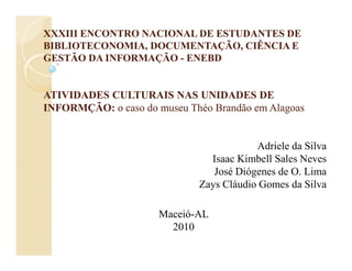 XXXIII ENCONTRO NACIONAL DE ESTUDANTES DE
BIBLIOTECONOMIA, DOCUMENTAÇÃO, CIÊNCIA E
GESTÃO DA INFORMAÇÃO - ENEBD


ATIVIDADES CULTURAIS NAS UNIDADES DE
INFORMÇÃO: o caso do museu Théo Brandão em Alagoas


                                         Adriele da Silva
                               Isaac Kimbell Sales Neves
                                José Diógenes de O. Lima
                             Zays Cláudio Gomes da Silva

                      Maceió-AL
                        2010
 