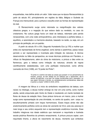 enquadradas, mas define ainda um valor. Valor esse que na época Renascentista (a
partir do século XV, principlamente am regiões da Itália, Bélgica e Sudeste da
França) era imensurável, pois a pintura e escultra eram as formas de representação
do real.
O Renascimento surge como retomada ou resignificação dos valores
clássicos gregos, e a negação do que estava dado ou revelado, no caso do
cristianismo. Na cultura grega havia um ideal de beleza, retomado pelo perído
renascentista, com uma visão antropocêntrica, pois interessava a perfeita beleza, o
equilíbrio, a serenidade e a harmonia absoluta, baseado na razão, ou seja, em um
príncipio de perfeição, em um padrão.
A partir do século XV e XVI, Segundo Humaberto Eco (p.176) a mulher que
antes era representada de forma angelical, como damas e pastrinhas, passa nesse
período a ser representada e inventada pela imitação da natureza. A técnica
desenvolvida na Itália da perspectiva, as novas técnicas pictóricas em Flanders, o
influxo do Neoplatonismo, além do clima de misticismo, a pintura a óleo entre os
flamencos, gera a beleza como imitação da natureza, através de regras
cientificamente estabelecidas, com uma perfeição imensurável, como afirma
Leonardo da Vinci (1498), em “O poder do Pintor”:
“O pintor é o senhor de todas as coisas que possam vir ao pensamento do
homem, porque, se tem desejo de ver belezas que o apaixonem, ele é
senhor de gerá-las, e se quer ver coisas monstruosas que o assustem, ou
que sejam cômicas e risíveis, ou verdadeiramente comiserativas, delas ele
é senhor e criador” (VINCI In ECO, 2010)

A imagem da Vênus é o inicio do simbolismo neoplatônico de beleza, com
raízes na mitologia, a deusa mulher emerge do mar em uma conha, como mulher
adulta, sendo empurrada pelo Vento do Oeste e recebendo um manto bordado de
flores da deusa da estação Hora. Essa pintura torna-se um marco, pois a mulher
surge como representação de uma divindade, no centro do quadro, com corpo nu
escultoricamente pintado com traços harmoniosos. Esses traços ainda não são
anatomicamente perfeitos como as obras de Leonardo da Vinci, pois seu pescoço é
mais longo e seu ombro esquerdo tem a representação anatômica incorreta. Esse
trabalho integra-se nos ideais estéticos que marcaram a requintada e ilustrada
escola pictórica florentina do primeiro renascimento. A pintura procura captar, com
requintado lirismo, a altura do nascimento da deusa, momento que simboliza

 