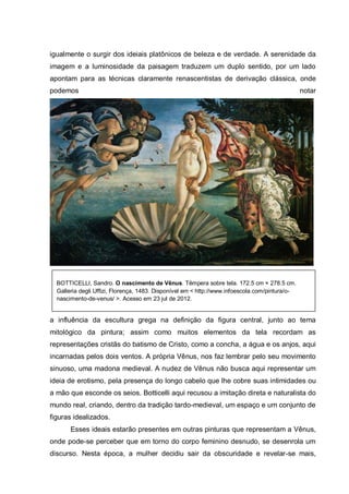 igualmente o surgir dos ideiais platônicos de beleza e de verdade. A serenidade da
imagem e a luminosidade da paisagem traduzem um duplo sentido, por um lado
apontam para as técnicas claramente renascentistas de derivação clássica, onde
podemos

notar

BOTTICELLI, Sandro. O nascimento de Vênus. Têmpera sobre tela. 172.5 cm × 278.5 cm.
Galleria degli Uffizi, Florença, 1483. Disponível em < http://www.infoescola.com/pintura/onascimento-de-venus/ >. Acesso em 23 jul de 2012.

a influência da escultura grega na definição da figura central, junto ao tema
mitológico da pintura; assim como muitos elementos da tela recordam as
representações cristãs do batismo de Cristo, como a concha, a água e os anjos, aqui
incarnadas pelos dois ventos. A própria Vênus, nos faz lembrar pelo seu movimento
sinuoso, uma madona medieval. A nudez de Vênus não busca aqui representar um
ideia de erotismo, pela presença do longo cabelo que lhe cobre suas intimidades ou
a mão que esconde os seios. Botticelli aqui recusou a imitação direta e naturalista do
mundo real, criando, dentro da tradição tardo-medieval, um espaço e um conjunto de
figuras idealizados.
Esses ideais estarão presentes em outras pinturas que representam a Vênus,
onde pode-se perceber que em torno do corpo feminino desnudo, se desenrola um
discurso. Nesta época, a mulher decidiu sair da obscuridade e revelar-se mais,

 