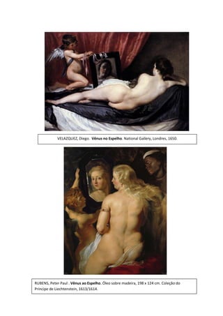 VELAZQUEZ, Diego. Vênus no Espelho. National Gallery, Londres, 1650.

RUBENS, Peter Paul . Vênus ao Espelho. Óleo sobre madeira, 198 x 124 cm. Coleção do
Príncipe de Liechtenstein, 1613/1614.

 