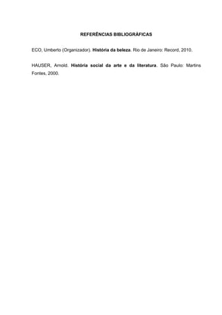 REFERÊNCIAS BIBLIOGRÁFICAS

ECO, Umberto (Organizador). História da beleza. Rio de Janeiro: Record, 2010.

HAUSER, Arnold. História social da arte e da literatura. São Paulo: Martins
Fontes, 2000.

 