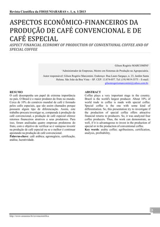 Revista Científica da FHO|UNIARARAS v. 1, n. 1/2013 
http://www.uniararas.br/revistacientifica 
5 
ASPECTOS ECONO MICO-FINANCEIROS DA PRODUÇA O DE CAFE CONVENCIONAL E DE CAFE ESPECIAL 
ASPECT FINANCIAL ECONOMY OF PRODUCTION OF CONVENTIONAL COFFEE AND OF SPECIAL COFFEE 
Gilson Rogério MARCOMINI¹ ¹Administrador de Empresas, Mestre em Sistemas de Produção na Agropecuária. Autor responsável: Gilson Rogério Marcomini. Endereço: Rua Lauro Sargaço, n. 23, Jardim Santa Helena. São João da Boa Vista – SP. CEP: 13.874-057. Tel: (19) 9819-3575 – E-mail: gilsonrogeriomarcomini@yahoo.com.br. 
RESUMO 
O café desempenha um papel de extrema importância no país. O Brasil é o maior produtor do fruto no mundo. Cerca de 10% do comércio mundial de café é formado pelos cafés especiais, que são assim chamados porque possuem algum tipo de diferenciação. Assim, este trabalho procura investigar se, comparada à produção de café convencional, a produção de café especial oferece retornos financeiros atrativos a seus produtores. Para isso, foram analisadas quatro empresas produtoras do fruto, com o objetivo de verificar se é vantajoso investir na produção de café especial ou se o melhor é continuar apostando na produção de café convencional. 
Palavras-chave: café arábica; agronegócio, certificação, análise, lucratividade. 
ABSTRACT 
Coffee plays a very important stage in the country. Brazil is the world's largest producer. About 10% of world trade in coffee is made with special coffee. Special coffee is the one with some kind of differentiation. So, this presentation try to investigate if the production of special coffee offers attractive financial returns to producers. So, it was analyzed four coffee producers. Thus, the work can demonstrate, as well, if it is advantageous to invest in the production of special or in the production of conventional coffee. 
Key words: arabic coffee; agribusiness, certification, analysis, profitability. 
 