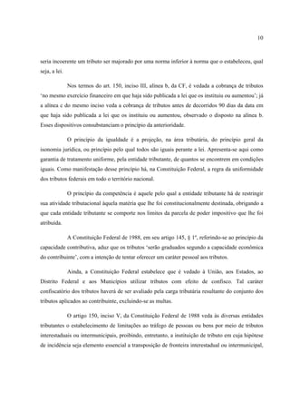 10
seria incoerente um tributo ser majorado por uma norma inferior à norma que o estabeleceu, qual
seja, a lei.
Nos termos do art. 150, inciso III, alínea b, da CF, é vedada a cobrança de tributos
‘no mesmo exercício financeiro em que haja sido publicada a lei que os instituiu ou aumentou’; já
a alínea c do mesmo inciso veda a cobrança de tributos antes de decorridos 90 dias da data em
que haja sido publicada a lei que os instituiu ou aumentou, observado o disposto na alínea b.
Esses dispositivos consubstanciam o princípio da anterioridade.
O princípio da igualdade é a projeção, na área tributária, do princípio geral da
isonomia jurídica, ou princípio pelo qual todos são iguais perante a lei. Apresenta-se aqui como
garantia de tratamento uniforme, pela entidade tributante, de quantos se encontrem em condições
iguais. Como manifestação desse princípio há, na Constituição Federal, a regra da uniformidade
dos tributos federais em todo o território nacional.
O princípio da competência é aquele pelo qual a entidade tributante há de restringir
sua atividade tributacional àquela matéria que lhe foi constitucionalmente destinada, obrigando a
que cada entidade tributante se comporte nos limites da parcela de poder impositivo que lhe foi
atribuída.
A Constituição Federal de 1988, em seu artigo 145, § 1º, referindo-se ao princípio da
capacidade contributiva, aduz que os tributos ‘serão graduados segundo a capacidade econômica
do contribuinte’, com a intenção de tentar oferecer um caráter pessoal aos tributos.
Ainda, a Constituição Federal estabelece que é vedado à União, aos Estados, ao
Distrito Federal e aos Municípios utilizar tributos com efeito de confisco. Tal caráter
confiscatório dos tributos haverá de ser avaliado pela carga tributária resultante do conjunto dos
tributos aplicados ao contribuinte, excluindo-se as multas.
O artigo 150, inciso V, da Constituição Federal de 1988 veda às diversas entidades
tributantes o estabelecimento de limitações ao tráfego de pessoas ou bens por meio de tributos
interestaduais ou intermunicipais, proibindo, entretanto, a instituição de tributo em cuja hipótese
de incidência seja elemento essencial a transposição de fronteira interestadual ou intermunicipal,
 