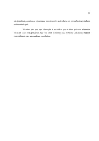 11
não impedindo, com isso, a cobrança de impostos sobre a circulação em operações interestaduais
ou intermunicipais.
Portanto, para que haja tributação, é necessário que os estes políticos tributantes
observem todos esses princípios, haja vista terem os mesmos sido postos na Constituição Federal
essencialmente para a proteção do contribuinte.
 
