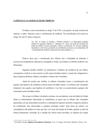 12
CAPÍTULO 2: CLASSIFICAÇÃO DE TRIBUTO
O tributo, como conceituado no artigo 3º do CTN, é um gênero, do qual existem três
espécies, a saber: impostos, taxas e contribuições de melhoria. Tal classificação está inserta no
artigo 145, da CF, abaixo subscrito:
Art. 145. A União, os Estados, o Distrito Federal e os Municípios poderão
instituir os seguintes tributos: I - impostos; II - taxas, em razão do exercício do
poder de polícia ou pela utilização, efetiva ou potencial, de serviços públicos
específicos e divisíveis, prestados ao contribuinte ou postos a sua disposição; III
- contribuição de melhoria, decorrente de obras públicas (...).
Pode-se dizer que a classificação dos tributos tem a finalidade de delimitar o
exercício de competências impositivas outorgadas à União, aos Estados, ao Distrito Federal e aos
Municípios.
Segundo Geraldo Ataliba4
, ao analisarmos a hipótese de incidência de um tributo,
conseguimos verificar se esta consiste ou não numa atividade estatal e, a partir daí, chegaremos a
duas categorias distintas: tributos vinculados e tributos não vinculados.
Ainda de acordo com Ataliba, os tributos vinculados (taxas e contribuições) são
aqueles cuja hipótese de incidência consiste numa atividade estatal, e os tributos não vinculados
(impostos) são aqueles cuja hipótese de incidência é um fato ou acontecimento qualquer não
consistente numa atividade estatal.
Diz-se que os tributos vinculados conotam, em sua hipótese, uma atividade do Estado
direta ou indiretamente relacionada ao contribuinte, ao passo que os tributos não vinculados
apresentam, em seu antecedente normativo, a indicação de aspectos inerentes a negócios jurídicos
do contribuinte, não relacionados a qualquer prestação estatal. Suas bases de cálculo, em
conseqüência, não podem ser outra que não: a) o custo da atuação do Estado, quando se tratar de
tributo diretamente vinculado; b) a medida dos efeitos dessa atividade, na hipótese de exação
4
ATALIBA, Geraldo. Hipótese de Incidência Tributária. 6ª ed., 11ª tiragem. São Paulo: Malheiros, 2010, p. 132.
 