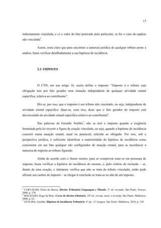 13
indiretamente vinculada; e c) o valor do fato praticado pelo particular, se for o caso de espécie
não vinculada5
.
Assim, resta claro que para encontrar a natureza jurídica de qualquer tributo posto a
análise, basta verificar detalhadamente a sua hipótese de incidência.
2.1: IMPOSTO
O CTN, em seu artigo 16, assim define o imposto: “Imposto é o tributo cuja
obrigação tem por fato gerador uma situação independente de qualquer atividade estatal
específica, relativa ao contribuinte”.
Diz-se, por isso, que o imposto é um tributo não vinculado, ou seja, independente de
atividade estatal específica. Quer-se, com isso, dizer que o fato gerador do imposto está
desvinculado da atividade estatal especifica relativa ao contribuinte6
.
Nas palavras de Geraldo Ataliba7
, não se terá o imposto quando a exigência
formulada pela lei revestir a figura de exação vinculada, ou seja, quando a hipótese de incidência
consistir numa atuação estatal, atual ou potencial, referida ao obrigado. Por isso, sob a
perspectiva jurídica, é suficiente identificar a materialidade da hipótese de incidência como
consistente em um fato qualquer não configurador de atuação estatal, para se reconhecer a
natureza de imposto ao tributo figurado.
Ainda de acordo com o ilustre mestre, para se comprovar estar-se em presença de
imposto, basta verificar a hipótese de incidência do mesmo, e, pelo critério de exclusão – se,
diante de uma exação, o intérprete verifica que não se trata de tributo vinculado, então pode
afirmar seu caráter de imposto – se chegar à conclusão se trata-se ou não de um imposto.
5
CARVALHO, Paulo de Barros. Direito Tributário Linguagem e Método. 2ª ed. revisada. São Paulo, Noeses,
2008, p. 378.
6
MACHADO, Hugo de Brito. Curso de direito tributário. 29ª ed., revista, atual. e revisada. São Paulo: Malheiros,
2008, p. 63.
7
ATALIBA, Geraldo. Hipótese de Incidência Tributária. 6ª ed., 11ª tiragem. São Paulo: Malheiros, 2010, p. 138.
 