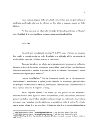 14
Dessa maneira, imposto pode ser definido como tributo que tem por hipótese de
incidência (confirmada pela base de cálculo) um fato alheio a qualquer atuação do Poder
Público8
.
Por fim, imposto é um tributo não vinculado, devido pelo contribuinte ao “Estado”,
com a finalidade de investir e colaborar com despesas da administração pública.
2.2: TAXA
De acordo com o estabelecido no artigo 77 do CTN, taxa é o “tributo que tem como
fato gerador o exercício regular do poder de polícia, ou a utilização, efetiva ou potencial, de
serviço público específico e divisível prestado ao contribuinte”.
Taxas, por derradeiro, são tributos que se caracterizam por apresentarem, na hipótese
da norma, a descrição de um fato revelador de uma atividade estatal, direta e especificadamente
dirigida ao contribuinte, e a análise de sua base de cálculo deverá exibir, forçosamente, a medida
da intensidade da participação do Estado9
.
Hugo de Brito Machado10
frisa que é importante entender que, se a lei denominou a
receita como taxa, vinculou esta ao regime jurídico tributário. Tal receita ficará, portanto, sujeita
aos princípios constitucionais da tributação, entre os quais o da legalidade e o da anterioridade da
lei ao exercício financeiro da respectiva cobrança.
Assim, enquanto imposto é um tributo cujo fato gerador não está vinculado a
nenhuma atividade estatal específica relativa ao contribuinte, a taxa, pelo contrário, tem seu fato
gerador vinculado a uma atividade estatal específica em relação ao contribuinte. Acrescente-se,
pois, que a taxa é vinculada a serviço público ou ao exercício do poder de polícia. No primeiro
caso, o serviço público deve ser específico e divisível, ou seja, deve haver uma individualização
8
CARVALHO, Paulo de Barros. Curso de Direito Tributário. 21ª ed., São Paulo: Saraiva, 2009, p.36.
9
CARVALHO, Paulo de Barros. Curso de Direito Tributário. 21ª ed., São Paulo: Saraiva, 2009, p.38.
10
MACHADO, Hugo de Brito. Curso de direito tributário. 29ª ed., revista, atual. e revisada. São Paulo: Malheiros,
2008, p. 431.
 