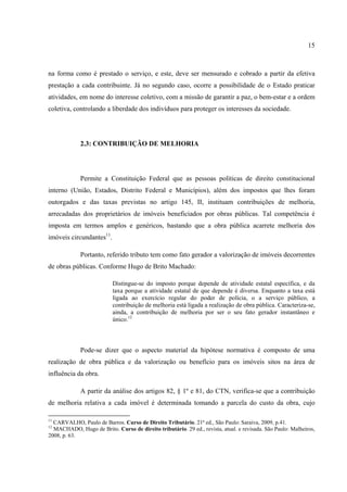 15
na forma como é prestado o serviço, e este, deve ser mensurado e cobrado a partir da efetiva
prestação a cada contribuinte. Já no segundo caso, ocorre a possibilidade de o Estado praticar
atividades, em nome do interesse coletivo, com a missão de garantir a paz, o bem-estar e a ordem
coletiva, controlando a liberdade dos indivíduos para proteger os interesses da sociedade.
2.3: CONTRIBUIÇÃO DE MELHORIA
Permite a Constituição Federal que as pessoas políticas de direito constitucional
interno (União, Estados, Distrito Federal e Municípios), além dos impostos que lhes foram
outorgados e das taxas previstas no artigo 145, II, instituam contribuições de melhoria,
arrecadadas dos proprietários de imóveis beneficiados por obras públicas. Tal competência é
imposta em termos amplos e genéricos, bastando que a obra pública acarrete melhoria dos
imóveis circundantes11
.
Portanto, referido tributo tem como fato gerador a valorização de imóveis decorrentes
de obras públicas. Conforme Hugo de Brito Machado:
Distingue-se do imposto porque depende de atividade estatal específica, e da
taxa porque a atividade estatal de que depende é diversa. Enquanto a taxa está
ligada ao exercício regular do poder de polícia, o a serviço público, a
contribuição de melhoria está ligada a realização de obra pública. Caracteriza-se,
ainda, a contribuição de melhoria por ser o seu fato gerador instantâneo e
único.12
Pode-se dizer que o aspecto material da hipótese normativa é composto de uma
realização de obra pública e da valorização ou benefício para os imóveis sitos na área de
influência da obra.
A partir da análise dos artigos 82, § 1º e 81, do CTN, verifica-se que a contribuição
de melhoria relativa a cada imóvel é determinada tomando a parcela do custo da obra, cujo
11
CARVALHO, Paulo de Barros. Curso de Direito Tributário. 21ª ed., São Paulo: Saraiva, 2009, p.41.
12
MACHADO, Hugo de Brito. Curso de direito tributário. 29 ed., revista, atual. e revisada. São Paulo: Malheiros,
2008, p. 63.
 